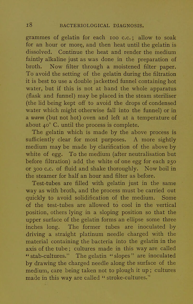 grammes of gelatin for each loo c.c.; allow to soak for an hour or more, and then heat until the gelatin is dissolved. Continue the heat and render the medium faintly alkaline just as was done in the preparation of broth. Now filter through a moistened filter paper. To avoid the setting of the gelatin during the filtration it is best to use a double jacketted funnel containing hot water, but if this is not at hand the whole apparatus (flask and funnel) may be placed in the steam steriliser (the lid being kept off to avoid the drops of condensed water which might otherwise fall into the funnel) or in a warm (but not hot) oven and left at a temperature of about 40° C. until the process is complete. The gelatin which is made by the above process is sufficiently clear for most purposes. A more sightly medium may be made by clarification of the above by white of egg. To the medium (after neutralisation but before filtration) add the white of one egg for each 250 or 300 c.c. of fluid and shake thoroughly. Now boil in the steamer for half an hour and filter as before. Test-tubes are filled with gelatin just in the same way as with broth, and the process must be carried out quickly to avoid solidification of the medium. Some of the test-tubes are allowed to cool in the vertical position, others lying in a sloping position so that the upper surface of the gelatin forms an ellipse some three inches long. The former tubes are inoculated by driving a straight platinum needle charged with the material containing the bacteria into the gelatin in the axis of the tube; cultures made in this way are called stab-cultures. The gelatin slopes are inoculated by drawing the charged needle along the surface of the medium, care being taken not to plough it up ; cultures made in this way are called  stroke-cultures.