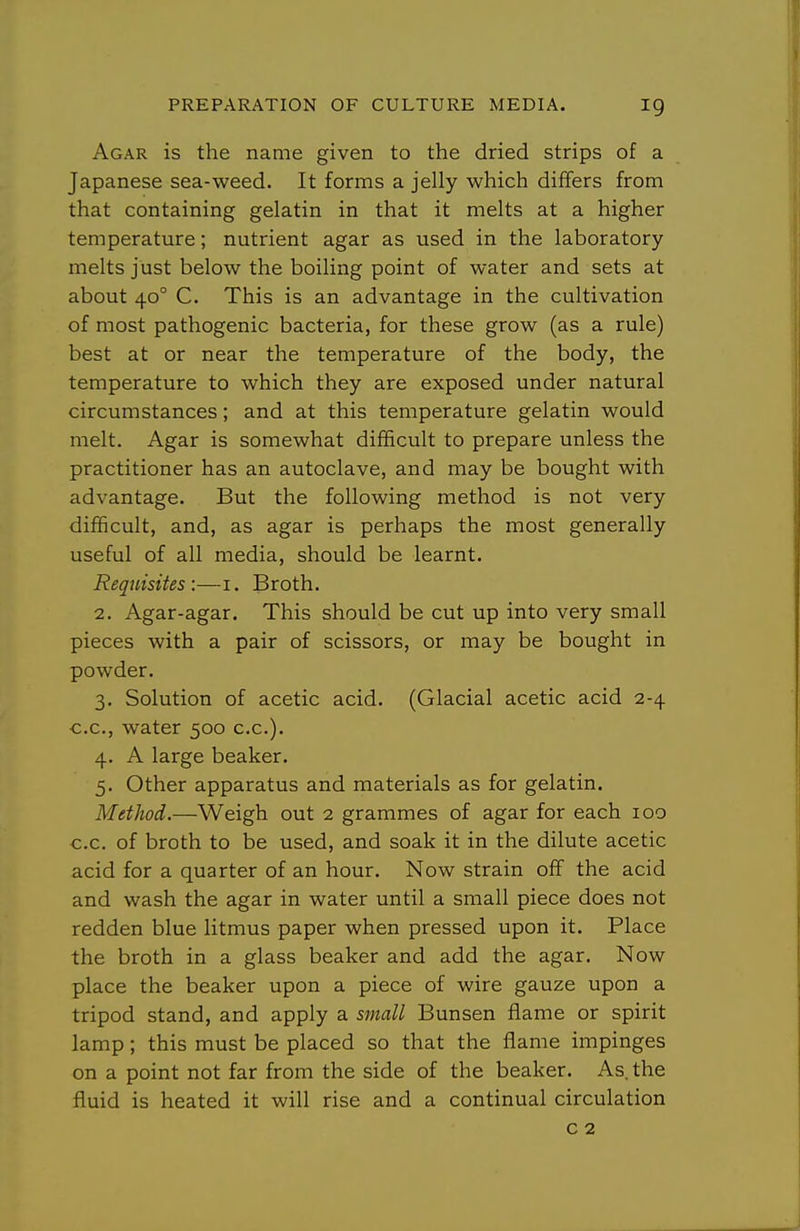 Agar is the name given to the dried strips of a Japanese sea-weed. It forms a jelly which differs from that containing gelatin in that it melts at a higher temperature; nutrient agar as used in the laboratory melts just below the boiling point of water and sets at about 40° C. This is an advantage in the cultivation of most pathogenic bacteria, for these grow (as a rule) best at or near the temperature of the body, the temperature to which they are exposed under natural circumstances; and at this temperature gelatin would melt. Agar is somewhat difficult to prepare unless the practitioner has an autoclave, and may be bought with advantage. But the following method is not very difficult, and, as agar is perhaps the most generally useful of all media, should be learnt. Requisites:—i. Broth. 2. Agar-agar. This should be cut up into very small pieces with a pair of scissors, or may be bought in powder. 3. Solution of acetic acid. (Glacial acetic acid 2-4 C.C., water 500 c.c). 4. A large beaker. 5. Other apparatus and materials as for gelatin. Method.—Weigh out 2 grammes of agar for each 100 c.c. of broth to be used, and soak it in the dilute acetic acid for a quarter of an hour. Now strain off the acid and wash the agar in water until a small piece does not redden blue litmus paper when pressed upon it. Place the broth in a glass beaker and add the agar. Now place the beaker upon a piece of wire gauze upon a tripod stand, and apply a small Bunsen flame or spirit lamp; this must be placed so that the flame impinges on a point not far from the side of the beaker. As. the fluid is heated it will rise and a continual circulation c 2