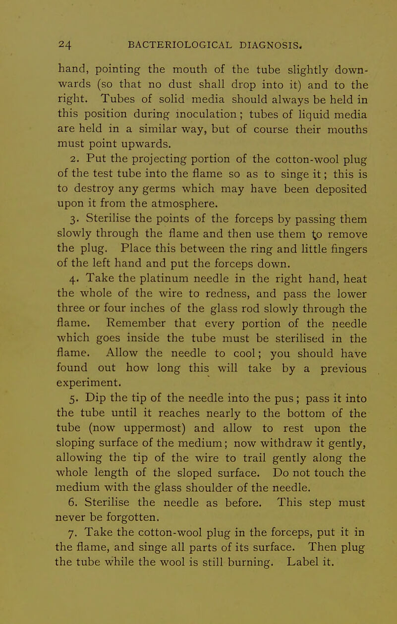 hand, pointing the mouth of the tube sHghtly down- wards (so that no dust shall drop into it) and to the right. Tubes of solid media should always be held in this position during inoculation; tubes of liquid media are held in a similar way, but of course their mouths must point upwards. 2. Put the projecting portion of the cotton-wool plug of the test tube into the flame so as to singe it; this is to destroy any germs which may have been deposited upon it from the atmosphere. 3. Sterilise the points of the forceps by passing them slowly through the flame and then use them to remove the plug. Place this between the ring and little fingers of the left hand and put the forceps down. 4. Take the platinum needle in the right hand, heat the whole of the wire to redness, and pass the lower three or four inches of the glass rod slowly through the flame. Remember that every portion of the needle which goes inside the tube must be sterilised in the flame. Allow the needle to cool; you should have found out how long this will take by a previous experiment. 5. Dip the tip of the needle into the pus; pass it into the tube until it reaches nearly to the bottom of the tube (now uppermost) and allow to rest upon the sloping surface of the medium; now withdraw it gently, allowing the tip of the wire to trail gently along the whole length of the sloped surface. Do not touch the medium with the glass shoulder of the needle. 6. Sterilise the needle as before. This step must never be forgotten. 7. Take the cotton-wool plug in the forceps, put it in the flame, and singe all parts of its surface. Then plug the tube while the wool is still burning. Label it.