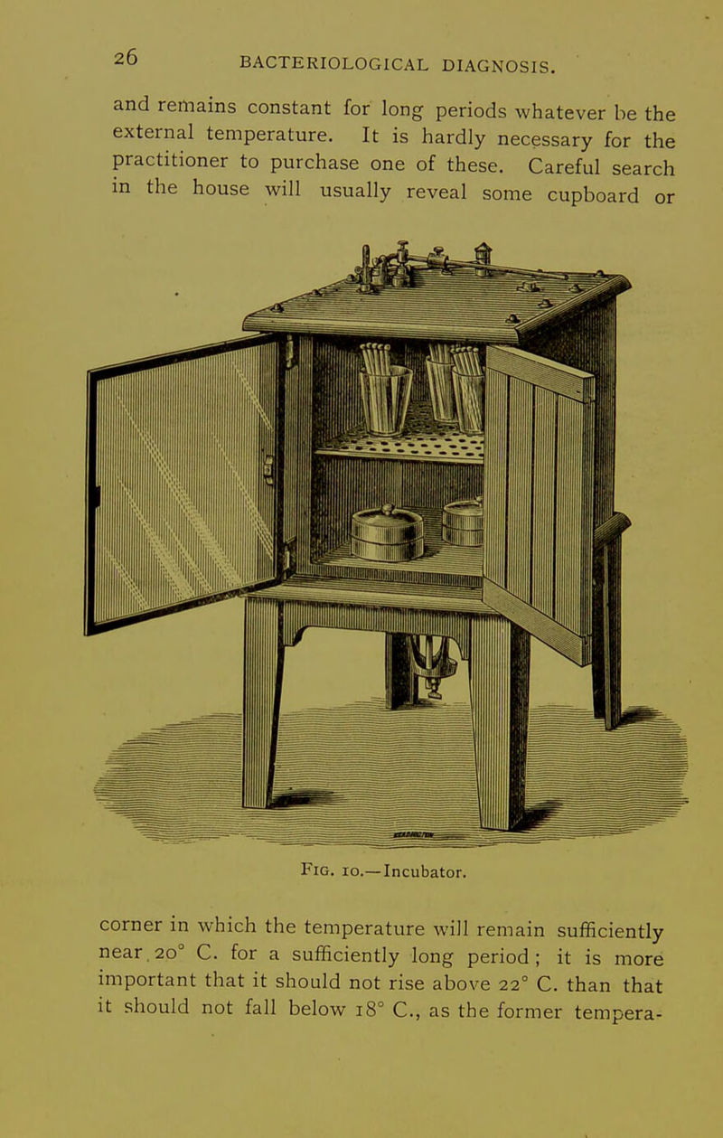 and remains constant for long periods whatever be the external temperature. It is hardly necessary for the practitioner to purchase one of these. Careful search in the house will usually reveal some cupboard or Fig. 10.—Incubator. corner in which the temperature will remain sufficiently near, 20° C. for a sufficiently long period; it is more important that it should not rise above 22° C. than that it should not fall below 18° C, as the former tempera-