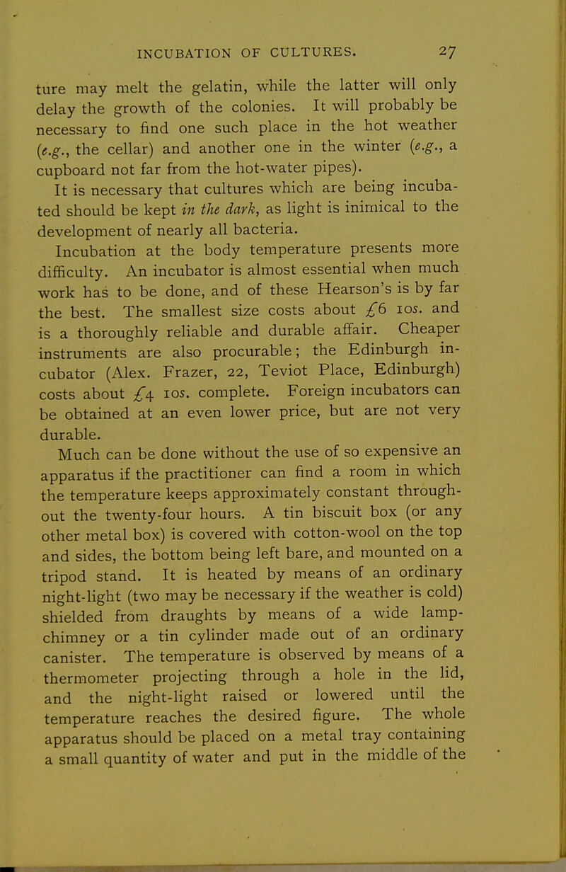 ture may melt the gelatin, while the latter will only delay the growth of the colonies. It will probably be necessary to find one such place in the hot weather {e.g., the cellar) and another one in the winter {e.g., a cupboard not far from the hot-water pipes). It is necessary that cultures which are being incuba- ted should be kept in the dark, as light is inimical to the development of nearly all bacteria. Incubation at the body temperature presents more difficulty. An incubator is almost essential when much work has to be done, and of these Hearson's is by far the best. The smallest size costs about £6 10s. and is a thoroughly rehable and durable affair. Cheaper instruments are also procurable; the Edinburgh in- cubator (Alex. Frazer, 22, Teviot Place, Edinburgh) costs about los. complete. Foreign incubators can be obtained at an even lower price, but are not very durable. Much can be done without the use of so expensive an apparatus if the practitioner can find a room in which the temperature keeps approximately constant through- out the twenty-four hours. A tin biscuit box (or any other metal box) is covered with cotton-wool on the top and sides, the bottom being left bare, and mounted on a tripod stand. It is heated by means of an ordinary night-light (two may be necessary if the weather is cold) shielded from draughts by means of a wide lamp- chimney or a tin cylinder made out of an ordinary canister. The temperature is observed by means of a thermometer projecting through a hole in the hd, and the night-light raised or lowered until the temperature reaches the desired figure. The whole apparatus should be placed on a metal tray containing a small quantity of water and put in the middle of the