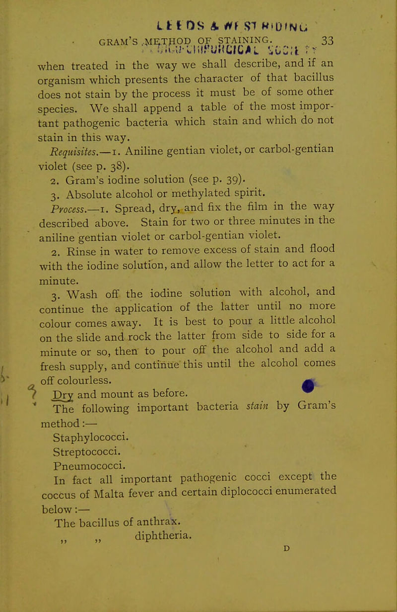 I t t OS A. H\ SI WiD»Nu gram's ,M^TfiOD , OF STAINING. 33 when treated in the way we shall describe, and if an organism which presents the character of that bacillus does not stain by the process it must be of some other species. We shall append a table of the most impor- tant pathogenic bacteria which stain and which do not stain in this way. Requisites.—1. Aniline gentian violet, or carbol-gentian violet (see p. 38). 2. Gram's iodine solution (see p. 39). 3. Absolute alcohol or methylated spirit. Process.—1. Spread, dry, and fix the film in the way described above. Stain for two or three minutes in the aniline gentian violet or carbol-gentian violet. 2. Rinse in water to remove excess of stain and flood with the iodine solution, and allow the letter to act for a minute. 3. Wash off the iodine solution with alcohol, and continue the application of the latter until no more colour comes away. It is best to pour a little alcohol on the sUde and rock the latter from side to side for a minute or so, then to pour off the alcohol and add a fresh supply, and continue this until the alcohol comes off colourless. ^ ( Dr^ and mount as before. ^  The following important bacteria stain by Gram's method:— Staphylococci. Streptococci. Pneumococci. In fact all important pathogenic cocci except the coccus of Malta fever and certain diplococci enumerated below:— The bacillus of anthrax. „ diphtheria. D