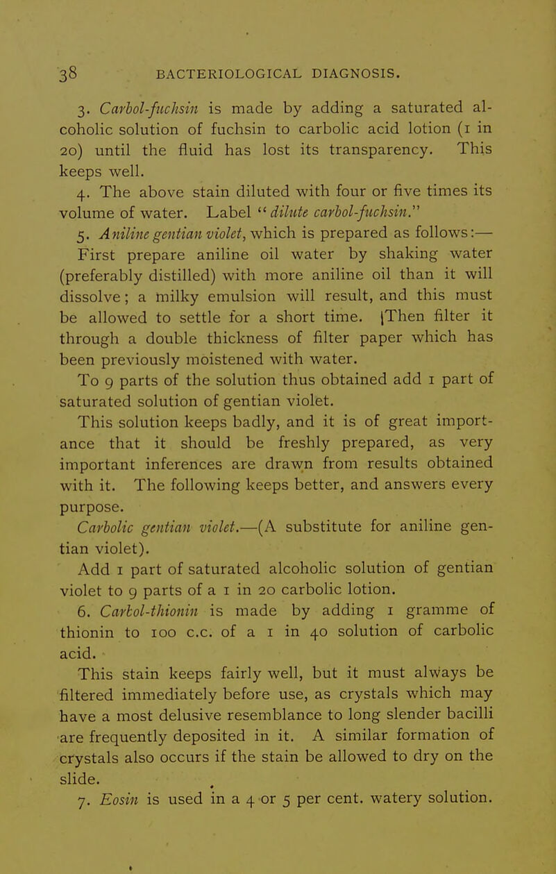 3. Carhol-fuchsin is made by adding a saturated al- coholic solution of fuchsin to carbolic acid lotion (i in 20) until the fluid has lost its transparency. This keeps well. 4. The above stain diluted with four or five times its volume of water. Label  dilute carhol-fuchsin. 5. Aniline gentian violet, y^hich. is prepared as follows:— First prepare aniline oil water by shaking water (preferably distilled) with more aniline oil than it will dissolve; a milky emulsion will result, and this must be allowed to settle for a short time. jThen filter it through a double thickness of filter paper which has been previously moistened with water. To 9 parts of the solution thus obtained add i part of saturated solution of gentian violet. This solution keeps badly, and it is of great import- ance that it should be freshly prepared, as very important inferences are draw;n from results obtained with it. The following keeps better, and answers every purpose. Carbolic gentian violet.—(A substitute for aniline gen- tian violet). Add I part of saturated alcohoHc solution of gentian violet to g parts of a i in 20 carbolic lotion. 6. Carbol-thionin is made by adding i gramme of thionin to 100 c.c. of a i in 40 solution of carbolic acid. This stain keeps fairly well, but it must alvvays be filtered immediately before use, as crystals which may have a most delusive resemblance to long slender bacilli ■are frequently deposited in it. A similar formation of crystals also occurs if the stain be allowed to dry on the slide. 7. Eosin is used in a 4 or 5 per cent, watery solution.