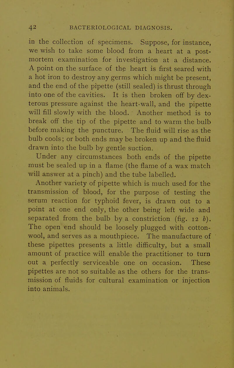 in the collection of specimens. Suppose, for instance, we wish to take some blood from a heart at a post- mortem examination for investigation at a distance. A point on the surface of the heart is first seared with a hot iron to destroy any germs which might be present, and the end of the pipette (still sealed) is thrust through into one of the cavities. It is then broken off by dex- terous pressure against the heart-wall, and the pipette will fill slowly with the blood. Another method is to break off the tip of the pipette and to warm the bulb before making the puncture. The fluid will rise as the bulb cools; or both ends may be broken up and the fluid drawn into the bulb by gentle suction. Under any circumstances both ends of the pipette must be sealed up in a flame (the flame of a wax match will answer at a pinch) and the tube labelled. Another variety of pipette which is much used for the transmission of blood, for the purpose of testing the serum reaction for typhoid fever, is drawn out to a point at one end only, the other being left wide and separated from the bulb by a constriction (fig. 12 b). The open end should be loosely plugged with cotton- wool, and serves as a mouthpiece. The manufacture of these pipettes presents a little difficulty, but a small amount of practice will enable the practitioner to turn out a perfectly serviceable one on occasion. These pipettes are not so suitable as the others for the trans- mission of fluids for cultural examination or injection into animals.