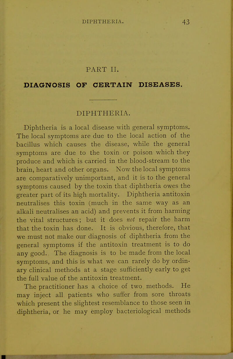 PART II. DIAGNOSIS OF CERTAIN DISEASES. DIPHTHERIA. Diphtheria is a local disease with general symptoms. The local symptoms are due to the local action of the bacillus which causes the disease, while the general symptoms are due to the toxin or poison which they produce and which is carried in the blood-stream to the brain, heart and other organs. Now the local symptoms are comparatively unimportant, and it is to the general symptoms caused by the toxin that diphtheria owes the greater part of its high mortality. Diphtheria antitoxin neutralises this toxin (much in the same way as an alkali neutralises an acid) and prevents it from harming the vital structures; but it does not repair the harm that the toxin has done. It is obvious, therefore, that we must not make our diagnosis of diphtheria from the general symptoms if the antitoxin treatment is to do any good. The diagnosis is to be made from the local symptoms, and this is what we can rarely do by ordin- ary clinical methods at a stage sufficiently early to get the full value of the antitoxin treatment. The practitioner has a choice of two methods. He may inject all patients who suffer from sore throats which present the slightest resemblance to those seen in diphtheria, or he may employ bacteriological methods