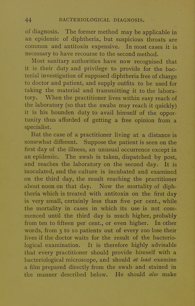 of diagnosis. The former method may be applicable in an epidemic of diphtheria, but suspicious throats are common and antitoxin expensive. In most cases it is necessary to have recourse to the second method. Most sanitary authorities have now recognised that it is their duty and privilege to provide for the bac- terial investigation of supposed diphtheria free of charge to doctor and patient, and supply outfits to be used for taking the material and transmitting it to the labora- tory. When the practitioner lives within easy reach of the laboratory (so that the swabs may reach it quickly) it is his bounden duty to avail himself of the oppor- tunity thus afforded of getting a free opinion from a specialist. But the case of a practitioner living at a distance is somewhat different. Suppose the patient is seen on the first day of the illness, an unusual occurrence except in an epidemic. The swab is taken, dispatched by post, and reaches the laboratory on the second day. It is inoculated, and the culture is incubated and examined on the third day, the result reaching the practitioner about noon on that day. Now the mortality of diph- theria which is treated with antitoxin on the first day is very small, certainly less than five per cent., while the mortality in cases in which its use is not com- menced until the third day is much higher, probably from ten to fifteen per cent., or even higher. In other words, from 5 to lo patients out of every 100 lose their lives if the doctor waits for the result of the bacterio- logical examination. It is therefore highly advisable that every practitioner should provide himself with a bacteriological microscope, and should at least examine a film prepared directly from the swab and stained in the manner described below. He should also make