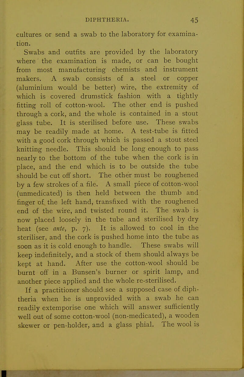 cultures or send a swab to the laboratory for examina- tion. Swabs and outfits are provided by the laboratory where the examination is made, or can be bought from most manufacturing chemists and instrument makers. A swab consists of a steel or copper (aluminium would be better) wire, the extremity of which is covered drumstick fashion with a tightly fitting roll of cotton-wool. The other end is pushed through a cork, and the whole is contained in a stout glass tube. It is sterilised before use. These swabs may be readily made at home. A test-tube is fitted with a good cork through which is passed a stout steel knitting needle. This should be long enough to pass nearly to the bottom of the tube when the cork is in place, and the end which is to be outside the tube should be cut off short. The other must be roughened by a few strokes of a file. A small piece of cotton-wool (unmedicated) is then held between the thumb and finger of the left hand, transfixed with the roughened end of the wire, and twisted round it. The swab is now placed loosely in the tube and sterilised by dry heat (see ante, p. 7). It is allowed to cool in the steriHser, and the cork is pushed home into the tube as soon as it is cold enough to handle. These swabs will keep indefinitely, and a stock of them should always be kept at hand. After use the cotton-wool should be burnt off in a Bunsen's burner or spirit lamp, and another piece appUed and the whole re-sterilised. If a practitioner should see a supposed case of diph- theria when he is unprovided with a swab he can readily extemporise one which will answer sufficiently well out of some cotton-wool (non-medicated), a wooden skewer or pen-holder, and a glass phial. The wool is