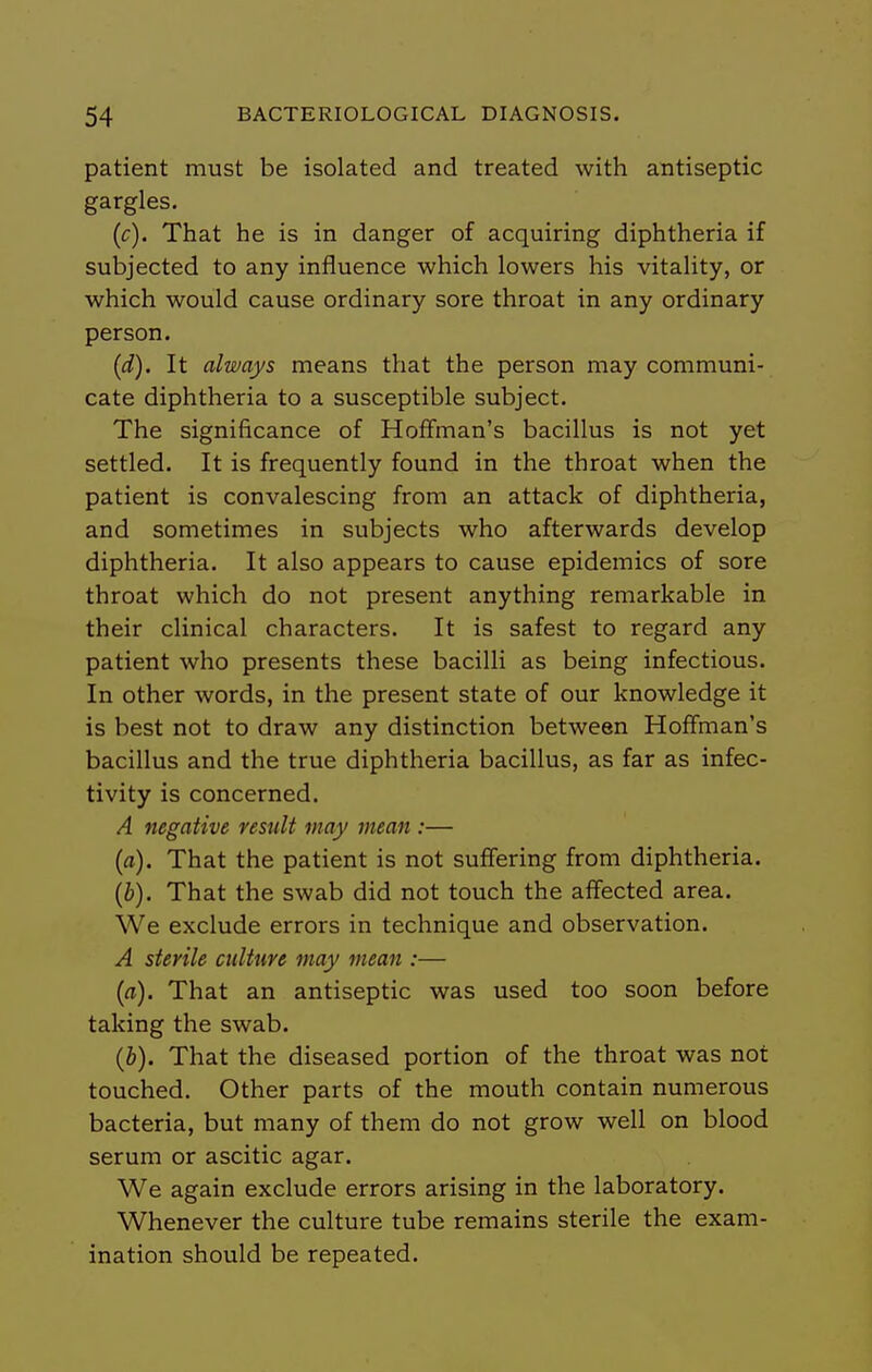 patient must be isolated and treated with antiseptic gargles. (c) . That he is in danger of acquiring diphtheria if subjected to any influence which lowers his vitality, or which would cause ordinary sore throat in any ordinary person. (d) . It always means that the person may communi- cate diphtheria to a susceptible subject. The significance of Hoffman's bacillus is not yet settled. It is frequently found in the throat when the patient is convalescing from an attack of diphtheria, and sometimes in subjects who afterwards develop diphtheria. It also appears to cause epidemics of sore throat which do not present anything remarkable in their clinical characters. It is safest to regard any patient who presents these bacilli as being infectious. In other words, in the present state of our knowledge it is best not to draw any distinction between Hoffman's bacillus and the true diphtheria bacillus, as far as infec- tivity is concerned. A negative result may mean :— (a) . That the patient is not suffering from diphtheria. (b) . That the swab did not touch the affected area. We exclude errors in technique and observation. A sterile culture may mean :— {a). That an antiseptic was used too soon before taking the swab. {h). That the diseased portion of the throat was not touched. Other parts of the mouth contain numerous bacteria, but many of them do not grow well on blood serum or ascitic agar. We again exclude errors arising in the laboratory. Whenever the culture tube remains sterile the exam- ination should be repeated.