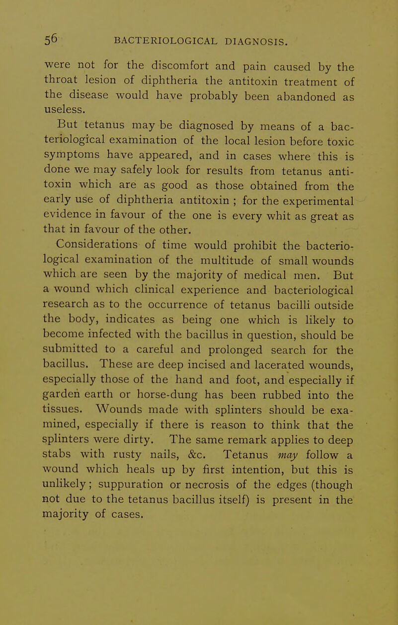 were not for the discomfort and pain caused by the throat lesion of diphtheria the antitoxin treatment of the disease would have probably been abandoned as useless. But tetanus may be diagnosed by means of a bac- teriological examination of the local lesion before toxic symptoms have appeared, and in cases where this is done we may safely look for results from tetanus anti- toxin which are as good as those obtained from the early use of diphtheria antitoxin ; for the experimental evidence in favour of the one is every whit as great as that in favour of the other. Considerations of time would prohibit the bacterio- logical examination of the multitude of small wounds which are seen by the majority of medical men. But a wound which clinical experience and bacteriological research as to the occurrence of tetanus bacilli outside the body, indicates as being one which is likely to become infected with the bacillus in question, should be submitted to a careful and prolonged search for the bacillus. These are deep incised and lacerated wounds, especially those of the hand and foot, and especially if garden earth or horse-dung has been rubbed into the tissues. Wounds made with splinters should be exa- mined, especially if there is reason to think that the splinters were dirty. The same remark applies to deep stabs with rusty nails, &c. Tetanus may follow a wound which heals up by first intention, but this is unlikely; suppuration or necrosis of the edges (though not due to the tetanus bacillus itself) is present in the majority of cases.