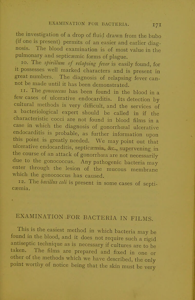 the investigation of a drop of fluid drawn from the bubo (if one is present) permits of an easier and earlier diag- nosis. The blood examination is of most value in the pulmonary and septicaemic forms of plague. 10. The spirillum of relapsing fever is easily found, for it possesses well marked characters and is present in great numbers. The diagnosis of relapsing fever can- not be made until it has been demonstrated. 11. The gonococcus has been found in the blood in a few cases of ulcerative endocarditis. Its detection by cultural methods is very difficult, and the services of a bacteriological expert should be called in if the characteristic cocci are not found in blood films in a case in which the diagnosis of gonorrhceal ulcerative endocarditis is probable, as further information upon this point is greatly needed. We may point out that ulcerative endocarditis, septicaemia, cScc, supervening in the course of an attack of gonorrhoea are not necessarily due to the gonococcus. Any pathogenic bacteria may enter through the lesion of the mucous membrane which the gonococcus has caused. 12. The hacillus coli is present in some cases of septi- caemia. EXAMINATION .FOR BACTERIA IN FILMS. This is the easiest method in which bacteria may be found in the blood, and it does not require such a rigid antiseptic technique as is necessary if cultures are to be taken. The films are prepared and fixed in one or other of the methods which we have described, the only point worthy of notice being that the skin must be verv