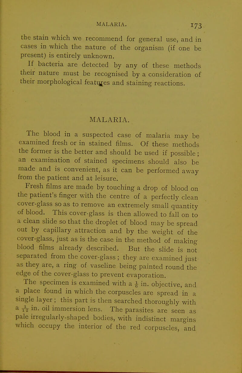 the Stain which we recommend for general use, and in cases in which the nature of the organism (if one be present) is entirely unknown. If bacteria are detected by any of these methods their nature must be recognised by a consideration of their morphological featij^es and staining reactions. MALARIA. The blood in a suspected case of malaria may be examined fresh or in stained films. Of these methods the former is the better and should be used if possible; an examination of stained specimens should also be made and is convenient, as it can be performed away from the patient and at leisure. Fresh films are made by touching a drop of blood on the patient's finger with the centre of a perfectly clean cover-glass so as to remove an extremely small quantity of blood. This cover-glass is then allowed to fall on to a clean slide so that the droplet of blood may be spread out by capillary attraction and by the weight of the cover-glass, just as is the case in the method of making blood films already described. But the slide is not separated from the cover-glass ; they are examined just as they are, a ring of vaseline being painted round the edge of the cover-glass to prevent evaporation. The specimen is examined with a 1 in. objective, and a place found in which the corpuscles are spread in a single layer; this part is then searched thoroughly with a j-V in. oil immersion lens. The parasites are seen as pale irregularly-shaped bodies, with indistinct margins which occupy the interior of the red corpuscles, and