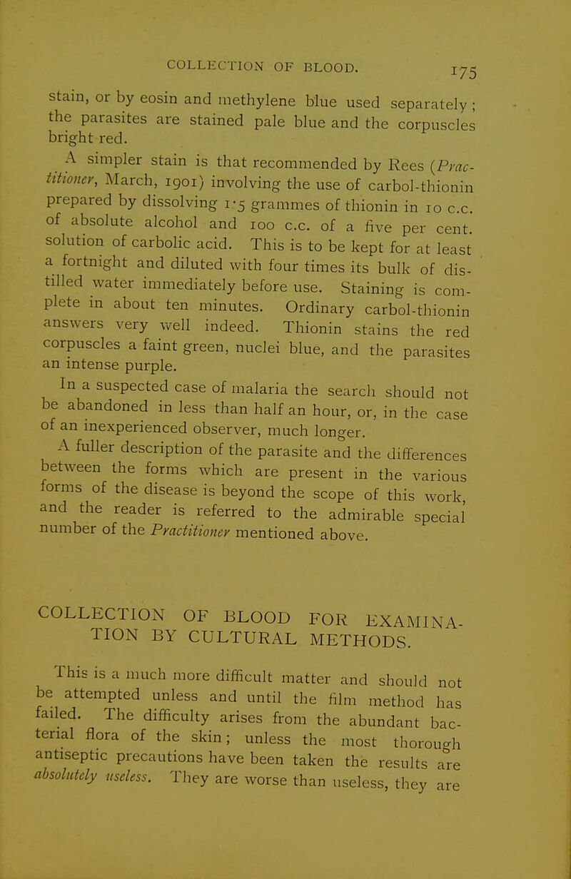 Stain, or by eosin and nietlaylene blue used separately ; the parasites are stained pale blue and the corpuscles bright red. A simpler stain is that recommended by Rees (Pyac- titioner, March, 1901) involving the use of carbol-thionin prepared by dissolving 1-5 grammes of thionin in 10 c.c. of absolute alcohol and 100 c.c. of a five per cent, solution of carbolic acid. This is to be kept for at least a fortnight and diluted with four times its bulk of dis- tilled water immediately before use. Staining is com- plete m about ten minutes. Ordinary carbol-thionin answers very well indeed. Thionin stains the red corpuscles a faint green, nuclei blue, and the parasites an intense purple. In a suspected case of malaria the search should not be abandoned in less than half an hour, or, in the case of an inexperienced observer, much longer. A fuller description of the parasite and the differences between the forms which are present in the various forms of the disease is beyond the scope of this work and the reader is referred to the admirable special number of the Practitioner mentioned above. COLLECTION OF BLOOD FOR KXAMLNA- TION BY CULTURAL METHODS. This is a much more difficult matter and should not be attempted unless and until the film method has failed. The difficulty arises from the abundant bac- terial flora of the skin; unless the most thorou-h antiseptic precautions have been taken the results a^'re absolutely useless. They are worse than useless, they are