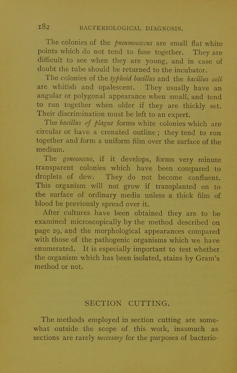 The colonies of the pneumococcus are small flat white points which do not tend to fuse together. They are difficult to see when they are young, and in case of doubt the tube should be returned to the incubator. The colonies of the typhoid bacillus and the bacillus coli are whitish and opalescent. They usually have an angular or polygonal appearance Avhen small, and tend to run together when older if they are thickly set. Their discrimination must be left to an expert. The bacillus of plague forms white colonies which are circular or have a crenated outline ; they tend to run together and form a uniform film over the surface of the medium. The gonococcns, if it develops, forms very minute transparent colonies which have been compared to droplets of dew. They do not become confluent. This organism will not grow if transplanted on to the surface of ordinary media unless a thick film of blood be previously spread over it. After cultures have been obtained they are to be examined microscopically by the method described on page 29, and the morphological appearances compared with those of the pathogenic organisms which we have enumerated. It is especially important to test whether, the organism which has been isolated, stains by Gram's method or not. SECTION CUTTING. The methods employed in section cutting are some- what outside the scope of this work, inasmuch as sections are rarely necessary for the purposes of bacterio-