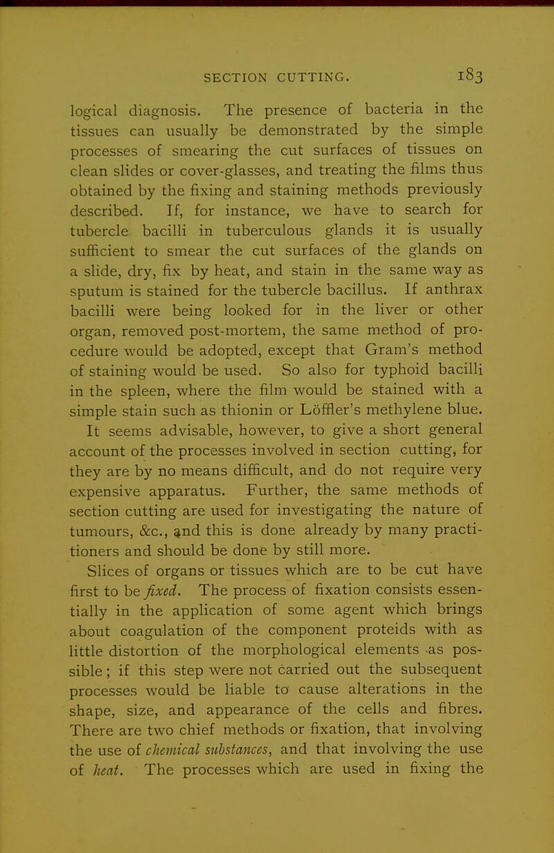 logical diagnosis. The presence of bacteria in the tissues can usually be demonstrated by the simple processes of smearing the cut surfaces of tissues on clean slides or cover-glasses, and treating the films thus obtained by the fixing and staining methods previously described. If, for instance, we have to search for tubercle bacilli in tuberculous glands it is usually sufficient to smear the cut surfaces of the glands on a slide, dry, fix by heat, and stain in the same way as sputum is stained for the tubercle bacillus. If anthrax bacilli were being looked for in the liver or other organ, removed post-mortem, the same method of pro- cedure would be adopted, except that Gram's method of staining would be used. So also for typhoid bacilli in the spleen, where the film would be stained with a simple stain such as thionin or Loffler's methylene blue. It seems advisable, however, to give a short general account of the processes involved in section cutting, for they are by no means difficult, and do not require very expensive apparatus. Further, the same methods of section cutting are used for investigating the nature of tumours, &c., ^nd this is done already by many practi- tioners and should be done by still more. Slices of organs or tissues which are to be cut have first to be fixed. The process of fixation consists essen- tially in the application of some agent which brings about coagulation of the component proteids with as little distortion of the morphological elements as pos- sible ; if this step were not carried out the subsequent processes would be liable to cause alterations in the shape, size, and appearance of the cells and fibres. There are two chief methods or fixation, that involving the use of chemical substances, and that involving the use of heat. The processes which are used in fixing the
