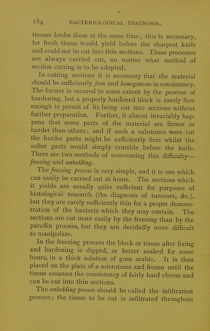 tissues hayden them at the.same time; this is necessary, for fresh tissue would yield before the sharpest knife and could not be cut into thin sections. These processes are always carried out, no matter what method of section cutting is to be adopted. In cutting sections it is necessary that the material should be sufficiently firm and homogeneous in consistency. The former is secured to some extent by the process of hardening, but a properly hardened block is rarely firm enough to permit of its being cut into sections without further preparation. Further, it almost invariably hap- pens that some parts of the material are firmer or harder than others ; and if such a substance were cut the harder parts might be sufficiently firm whilst the softer parts would simply crumble before the knife. There are two methods of overcoming this difficulty— freezing and embedding. The freezing process is very simple, and it is one which can easily be carried out at home. The sections which it yields are usually quite sufficient for purposes of histological research (the diagnosis of tumours, &c.), but they are rarely sufficiently thin for a proper demons- tration of the bacteria which they may contain. The sections are cut more easily by the freezing than by the paraffin process, but they are decidedly more difficult to manipulate. In the freezing process the block or tissue after fixing and hardening is dipped, or better soaked for some hours, in a thick solution of gum arable. It is then placed on the plate of a microtome and frozen until the tissue assumes the consistency of fairly hard cheese and' can be cut into thin sections. The embedding process should be called the infiltration process; the tissue to be cut is infiltrated throughout