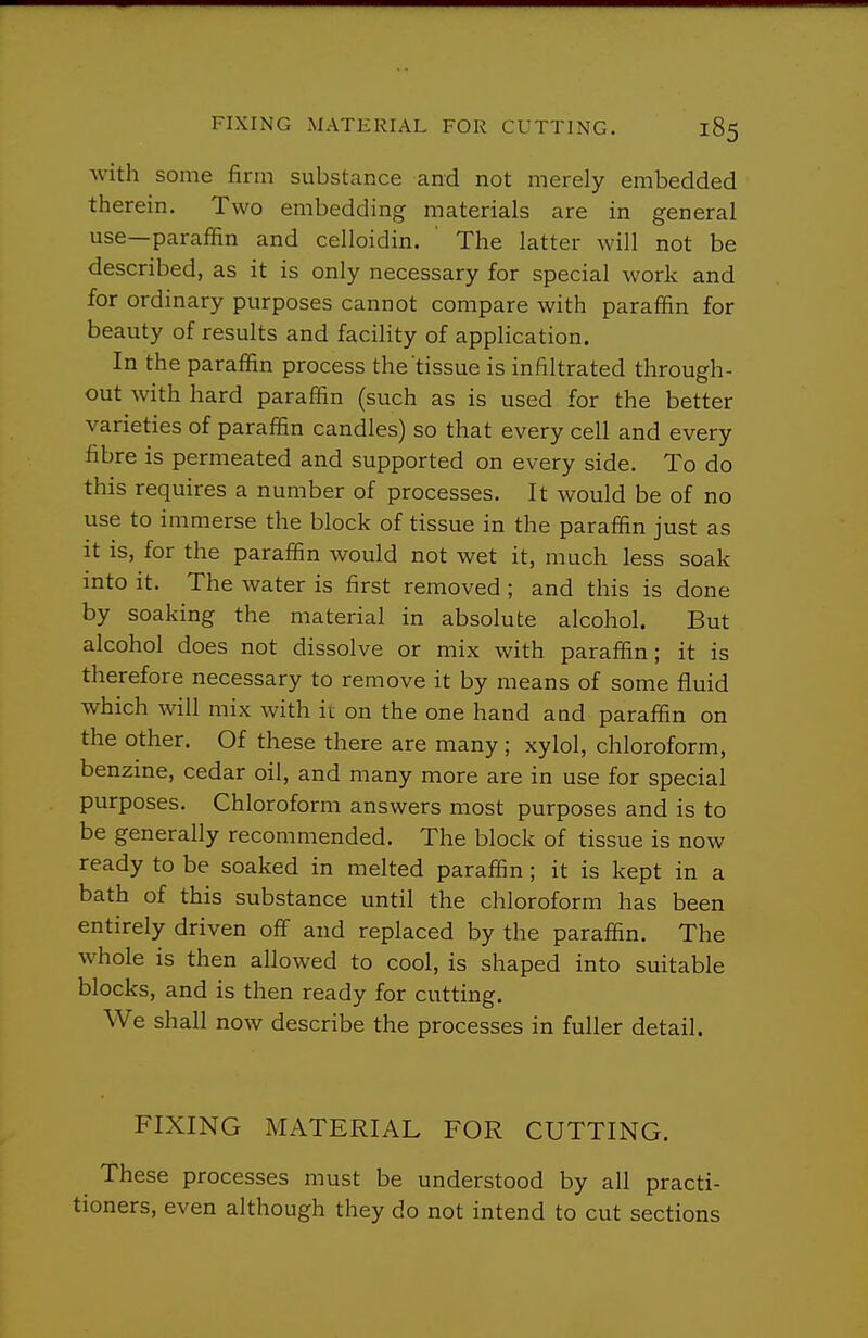 with some firm substance and not merely embedded therein. Two embedding materials are in general use—paraffin and celloidin. ' The latter will not be described, as it is only necessary for special work and for ordinary purposes cannot compare with paraffin for beauty of results and faciHty of application. In the paraffin process the tissue is infiltrated through- out with hard paraffin (such as is used for the better varieties of paraffin candles) so that every cell and every fibre is permeated and supported on every side. To do this requires a number of processes. It would be of no use to immerse the block of tissue in the paraffin just as It is, for the paraffin would not wet it, much less soak into it. The water is first removed ; and this is done by soaking the material in absolute alcohol. But alcohol does not dissolve or mix with paraffin; it is therefore necessary to remove it by means of some fluid which will mix with it on the one hand and paraffin on the other. Of these there are many ; xylol, chloroform, benzine, cedar oil, and many more are in use for special purposes. Chloroform answers most purposes and is to be generally recommended. The block of tissue is now ready to be soaked in melted paraffin ; it is kept in a bath of this substance until the chloroform has been entirely driven off and replaced by the paraffin. The whole is then allowed to cool, is shaped into suitable blocks, and is then ready for cutting. We shall now describe the processes in fuller detail. FIXING MATERIAL FOR CUTTING. These processes must be understood by all practi- tioners, even although they do not intend to cut sections