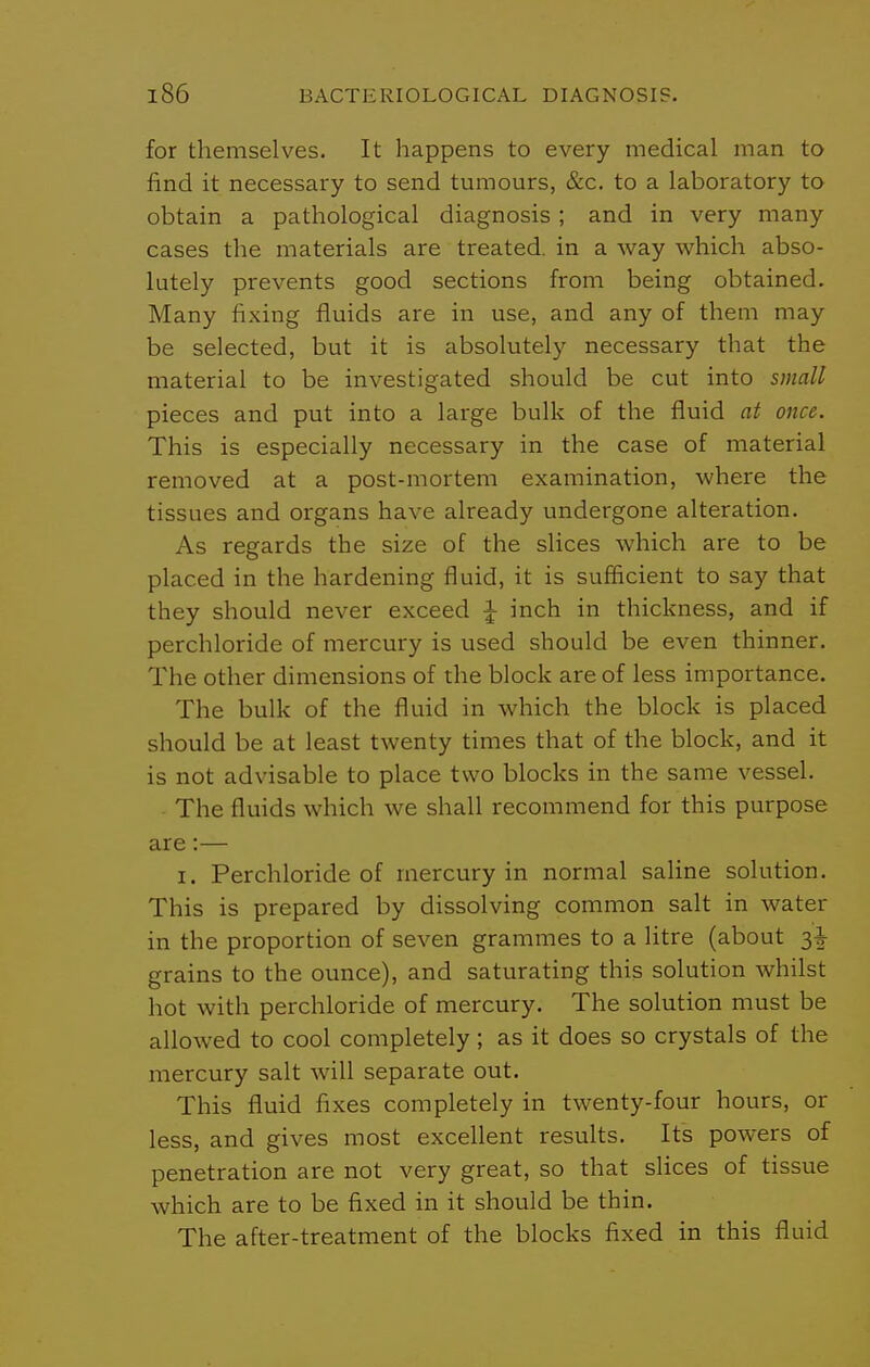 for themselves. It happens to every medical man to find it necessary to send tumours, &c. to a laboratory to obtain a pathological diagnosis; and in very many cases the materials are treated, in a way which abso- lutely prevents good sections from being obtained. Many fixing fluids are in use, and any of them may be selected, but it is absolutely necessary that the material to be investigated should be cut into small pieces and put into a large bulk of the fluid at once. This is especially necessary in the case of material removed at a post-mortem examination, where the tissues and organs have already undergone alteration. As regards the size of the slices which are to be placed in the hardening fluid, it is sufficient to say that they should never exceed ^ inch in thickness, and if perchloride of mercury is used should be even thinner. The other dimensions of the block are of less importance. The bulk of the fluid in which the block is placed should be at least twenty times that of the block, and it is not advisable to place two blocks in the same vessel. . The fluids which we shall recommend for this purpose are:— I. Perchloride of mercury in normal saline solution. This is prepared by dissolving common salt in water in the proportion of seven grammes to a litre (about grains to the ounce), and saturating this solution whilst hot with perchloride of mercury. The solution must be allowed to cool completely; as it does so crystals of the mercury salt will separate out. This fluid fixes completely in twenty-four hours, or less, and gives most excellent results. Its powers of penetration are not very great, so that slices of tissue which are to be fixed in it should be thin. The after-treatment of the blocks fixed in this fluid