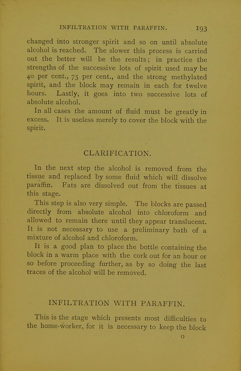 changed into stronger spirit and so on until absolute alcohol is reached. The slower this process is carried out the better will be the results; in practice the strengths of the successive lots of spirit used may be 40 per cent., 75 per cent., and the strong methylated spirit, and the block may remain in each for twelve hours. Lastly, it goes into two successive lots of absolute alcohol. In all cases the amount of fluid must be greatly in excess. It is useless merely to cover the block with the spirit. CLARIFICATION. In the next step the alcohol is removed from the tissue and replaced by some fluid which will dissolve paraffin. Fats are dissolved out from the tissues at this stage. This step is also very simple. The blocks are passed directly from absolute alcohol into chloroform and allowed to remain there until they appear translucent. It is not necessary to use a preliminary bath of a mixture of alcohol and chloroform. It is a good plan to place the bottle containing the block in a warm place with the cork out for an hour or so before proceeding further, as by so doing the last traces of the alcohol will be removed. INFILTRATION WITH PARAFFIN. This is the stage which presents most difficulties to the home-worker, for it is necessary to keep the block o