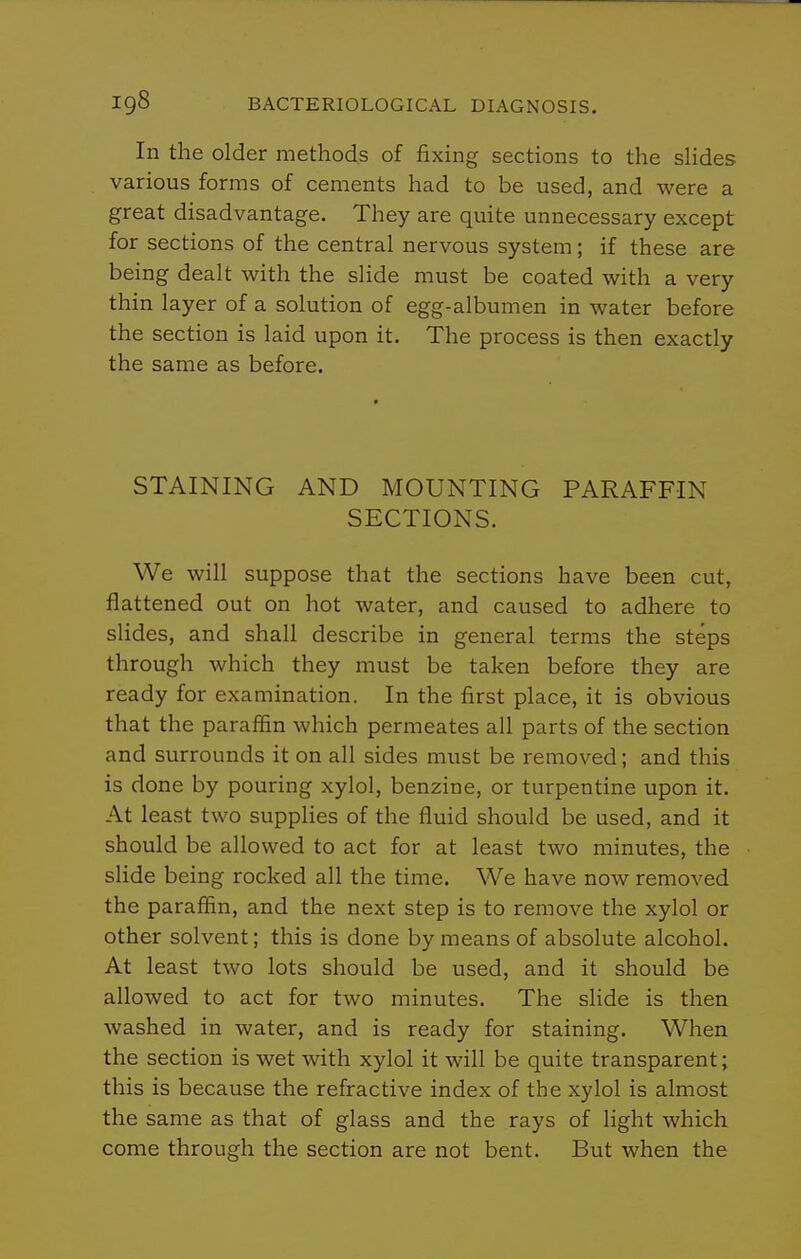 In the older methods of fixing sections to the sHdes various forms of cements had to be used, and were a great disadvantage. They are quite unnecessary except for sections of the central nervous system; if these are being dealt with the slide must be coated with a very thin layer of a solution of egg-albumen in water before the section is laid upon it. The process is then exactly the same as before. STAINING AND MOUNTING PARAFFIN SECTIONS. We will suppose that the sections have been cut, flattened out on hot water, and caused to adhere to shdes, and shall describe in general terms the steps through which they must be taken before they are ready for examination. In the first place, it is obvious that the paraffin which permeates all parts of the section and surrounds it on all sides must be removed; and this is done by pouring xylol, benzine, or turpentine upon it. At least two supplies of the fluid should be used, and it should be allowed to act for at least two minutes, the slide being rocked all the time. We have now removed the paraffin, and the next step is to remove the xylol or other solvent; this is done by means of absolute alcohol. At least two lots should be used, and it should be allowed to act for two minutes. The sHde is then washed in water, and is ready for staining. When the section is wet with xylol it will be quite transparent; this is because the refractive index of the xylol is almost the same as that of glass and the rays of light which come through the section are not bent. But when the