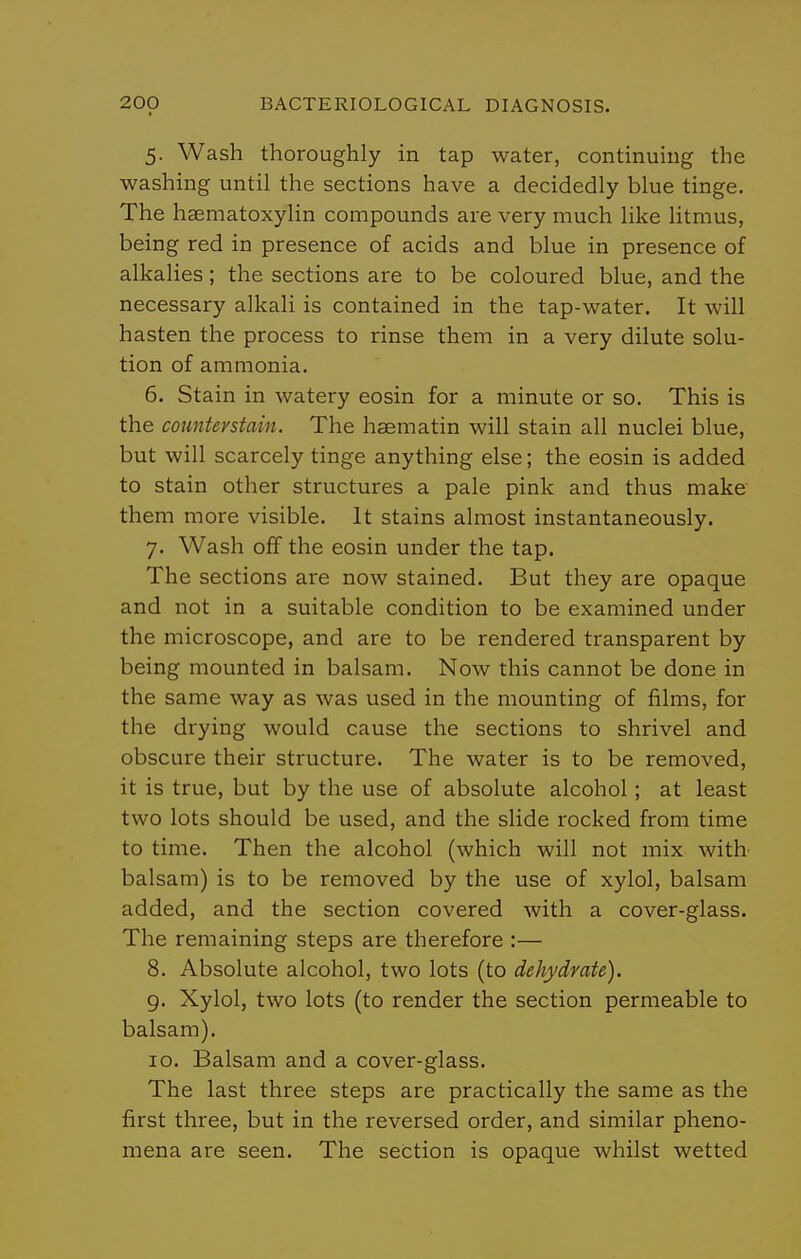 5. Wash thoroughly in tap water, continuing the washing until the sections have a decidedly blue tinge. The haematoxylin compounds are very much like litmus, being red in presence of acids and blue in presence of alkalies; the sections are to be coloured blue, and the necessary alkali is contained in the tap-water. It will hasten the process to rinse them in a very dilute solu- tion of ammonia. 6. Stain in watery eosin for a minute or so. This is the countevstain. The haematin will stain all nuclei blue, but will scarcely tinge anything else; the eosin is added to stain other structures a pale pink and thus make them more visible. It stains almost instantaneously. 7. Wash off the eosin under the tap. The sections are now stained. But they are opaque and not in a suitable condition to be examined under the microscope, and are to be rendered transparent by being mounted in balsam. Now this cannot be done in the same way as was used in the mounting of films, for the drying would cause the sections to shrivel and obscure their structure. The water is to be removed, it is true, but by the use of absolute alcohol; at least two lots should be used, and the slide rocked from time to time. Then the alcohol (which will not mix with balsam) is to be removed by the use of xylol, balsam added, and the section covered with a cover-glass. The remaining steps are therefore :— 8. Absolute alcohol, two lots (to dehydrate). g. Xylol, two lots (to render the section permeable to balsam). 10. Balsam and a cover-glass. The last three steps are practically the same as the first three, but in the reversed order, and similar pheno- mena are seen. The section is opaque whilst wetted