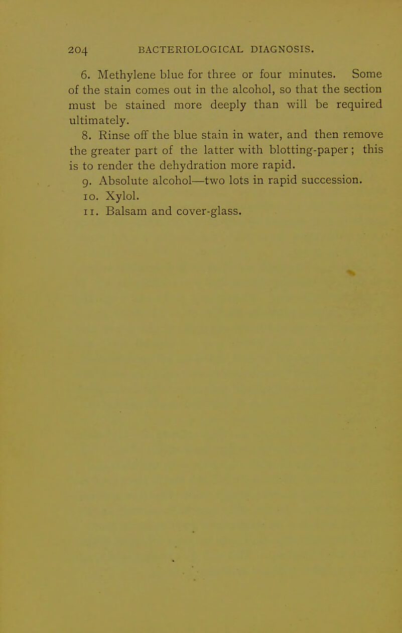 6. Methylene blue for three or four minutes. Some of the stain comes out in the alcohol, so that the section must be stained more deeply than will be required ultimately. 8. Rinse off the blue stain in water, and then remove the greater part of the latter with blotting-paper; this is to render the dehydration more rapid. g. Absolute alcohol—two lots in rapid succession. 10. Xylol. 11. Balsam and cover-glass.