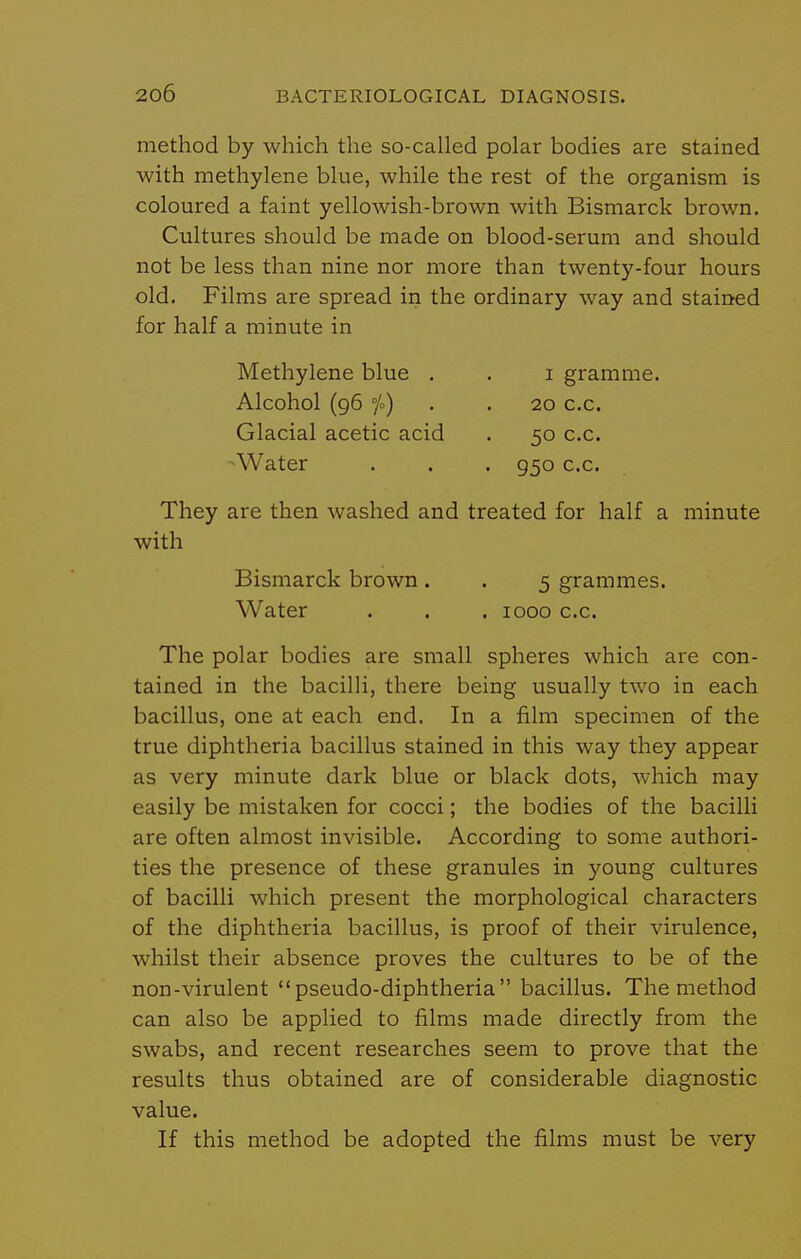 method by which the so-called polar bodies are stained with methylene blue, while the rest of the organism is coloured a faint yellowish-brown with Bismarck brown. Cultures should be made on blood-serum and should not be less than nine nor more than twenty-four hours old. Films are spread in the ordinary way and stained for half a minute in Methylene blue . . i gramme. Alcohol (96 jo) . . 20 CO. Glacial acetic acid . 50 c.c. -Water . . . 950 c.c. They are then washed and treated for half a minute with Bismarck brown . . 5 grammes. Water . . . 1000 c.c. The polar bodies are small spheres which are con- tained in the bacilli, there being usually two in each bacillus, one at each end. In a film specimen of the true diphtheria bacillus stained in this way they appear as very minute dark blue or black dots, which may easily be mistaken for cocci; the bodies of the bacilli are often almost invisible. According to some authori- ties the presence of these granules in young cultures of bacilli which present the morphological characters of the diphtheria bacillus, is proof of their virulence, whilst their absence proves the cultures to be of the non-virulent pseudo-diphtheria bacillus. The method can also be applied to films made directly from the swabs, and recent researches seem to prove that the results thus obtained are of considerable diagnostic value. If this method be adopted the films must be very