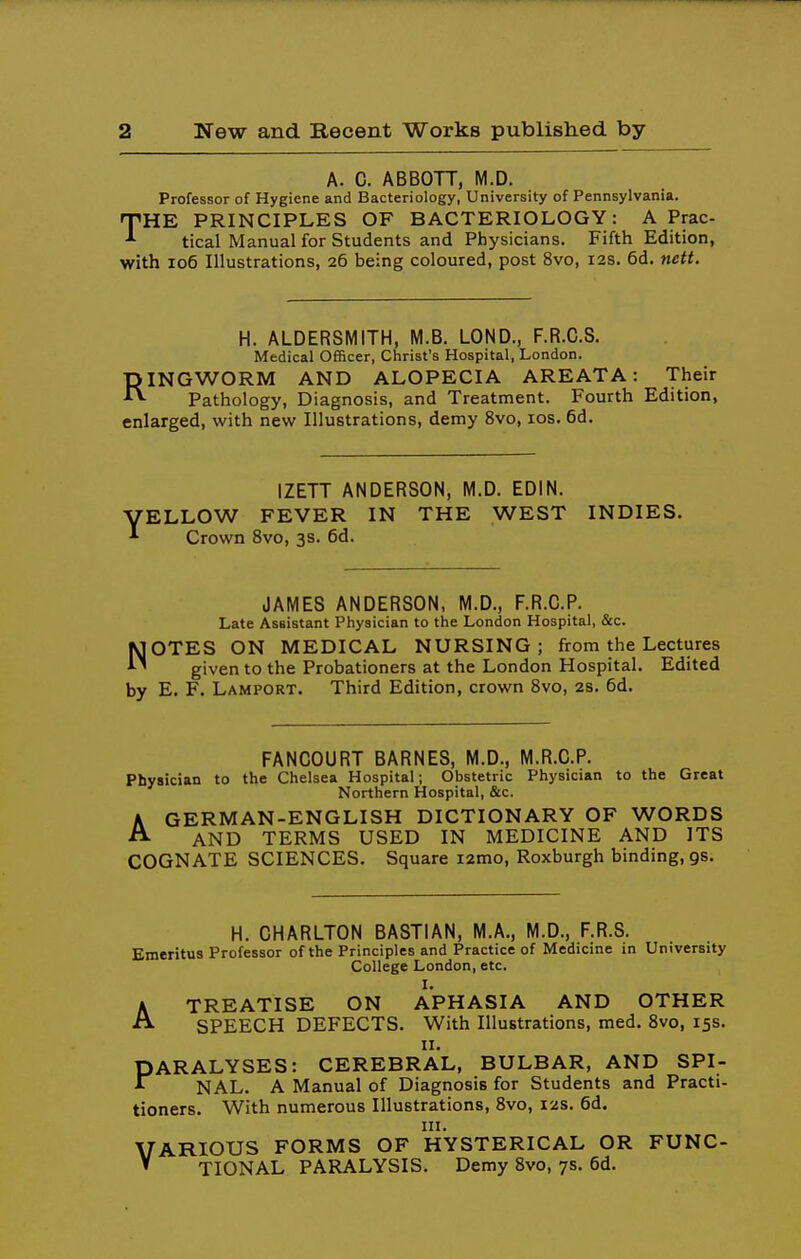 A. C. ABBOTT, M.D. Professor of Hygiene and Bacteriology, University of Pennsylvania. THE PRINCIPLES OF BACTERIOLOGY: A Prac- tical Manual for Students and Physicians. Fifth Edition, with io6 Illustrations, 26 being coloured, post 8vo, 12s. 6d. nett. H. ALDERSMITH, M.B. LOND., F.R.C.S. Medical Officer, Christ's Hospital, London. INGWORM AND ALOPECIA AREATA: Their Pathology, Diagnosis, and Treatment. Fourth Edition, enlarged, with new Illustrations, demy 8vo, los. 6d. R IZETT ANDERSON, M.D. EDIN. VELLOW FEVER IN THE WEST INDIES. ^ Crown 8vo, 3s. 6d. JAMES ANDERSON, M.D., F.R.C.P. Late Assistant Physician to the London Hospital, &c. OTES ON MEDICAL NURSING; from the Lectures given to the Probationers at the London Hospital. Edited by E. F. Lamport. Third Edition, crown 8vo, 2s. 6d. FANCOURT BARNES, M.D., M.R.C.P. Physician to the Chelsea Hospital; Obstetric Physician to the Great Northern Hospital, &c. AGERMAN-ENGLISH DICTIONARY OF WORDS AND TERMS USED IN MEDICINE AND ITS COGNATE SCIENCES. Square i2mo, Roxburgh binding, gs. H. CHARLTON BASTIAN, M.A., M.D., F.R.S. Emeritus Professor of the Principles and Practice of Medicine in University College London, etc. ATREATISE ON APHASIA AND OTHER SPEECH DEFECTS. With Illustrations, med. 8vo, 15s. II. PARALYSES: CEREBRAL, BULBAR, AND SPI- NAL. A Manual of Diagnosis for Students and Practi- tioners. With numerous Illustrations, 8vo, 12s. 6d. III. VARIOUS FORMS OF HYSTERICAL OR FUNC- ' TIONAL PARALYSIS. Demy 8vo, 7s. 6d.