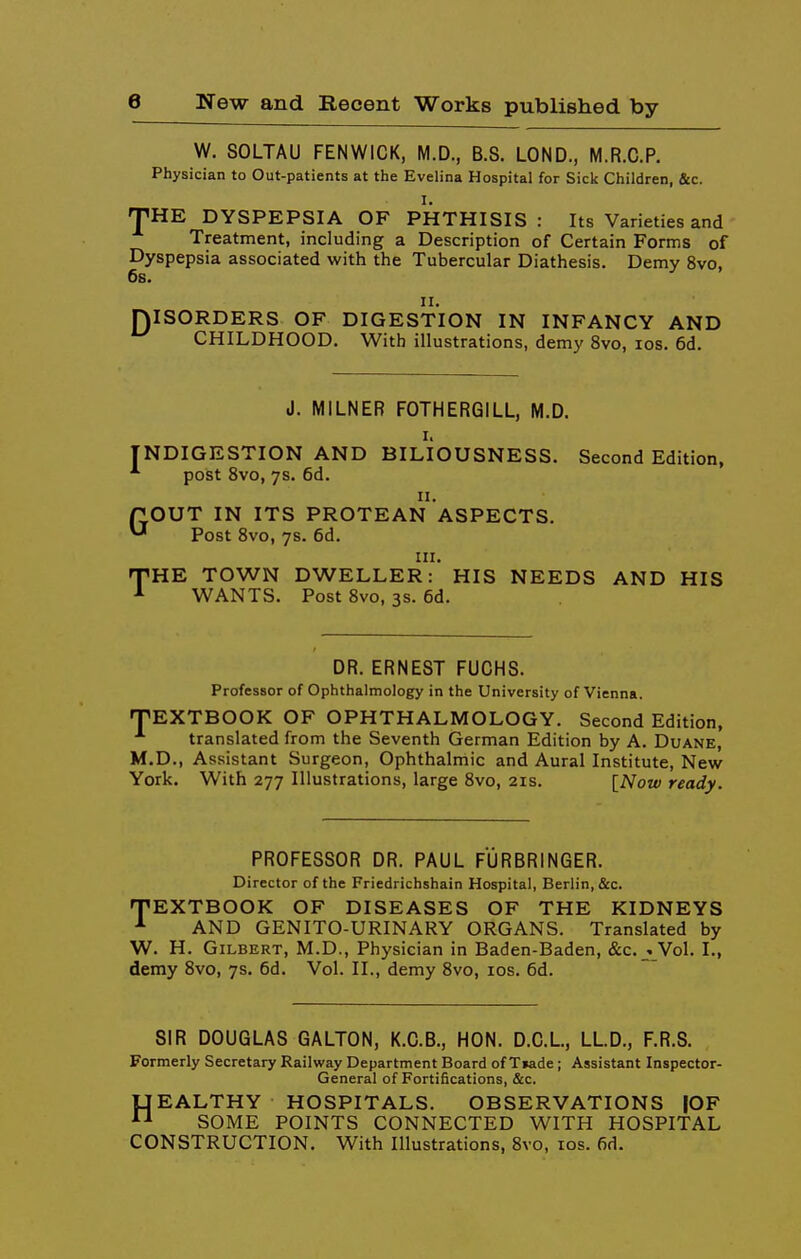 W. SOLTAU FENWICK, M.D., B.S. LOND., M.R.C.P. Physician to Out-patients at the Evelina Hospital for Sick Children, &c. I. pHE DYSPEPSIA OF PHTHISIS : Its Varieties and Treatment, including a Description of Certain Forms of Dyspepsia associated with the Tubercular Diathesis. Demy 8vo, 6s. II. niSORDERS OF DIGESTION IN INFANCY AND *^ CHILDHOOD. With illustrations, demy 8vo, los. 6d. d. MILNER FOTHERGILL, M.D. I. INDIGESTION AND BILIOUSNESS. Second Edition, post 8vo, 7s. 6d. II. GOUT IN ITS PROTEAN ASPECTS. Post Svo, 7s. 6d. III. THE TOWN DWELLER: HIS NEEDS AND HIS WANTS. Post Svo, 3s. 6d. DR. ERNEST FUCHS. Professor of Ophthalmology in the University of Vienna. fTEXTBOOK OF OPHTHALMOLOGY. Second Edition, translated from the Seventh German Edition by A. Duane, M.D., Assistant Surgeon, Ophthalmic and Aural Institute, New York. With 277 Illustrations, large Svo, 21s. \Now ready. PROFESSOR DR. PAUL FURBRINGER. Director of the Friedrichshain Hospital, Berlin, &c. TEXTBOOK OF DISEASES OF THE KIDNEYS ^ AND GENITO-URINARY ORGANS. Translated by W. H. Gilbert, M.D., Physician in Baden-Baden, &c. _» Vol. I., demy Svo, 7s. 6d. Vol. II., demy Svo, los. 6d. SIR DOUGLAS GALTON, K.C.B., HON. D.C.L, LLD., F.R.S. Formerly Secretary Railway Department Board of Tiade; Assistant Inspector- General of Fortifications, &c. UEALTHY HOSPITALS. OBSERVATIONS fOF ^-^ SOME POINTS CONNECTED WITH HOSPITAL CONSTRUCTION. With Illustrations, Svo, los. fid.