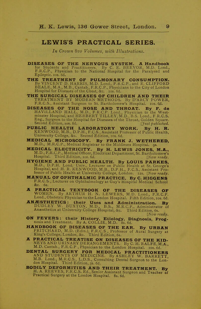 LEWIS'S PRACTICAL SERIES. Jn Crown 8vo Volumes, with Illustrations. DISEASES OF THE NERVOUS SYSTEM. A Handbook for Students and Practitioners. By C. E. BEEVOR, M.D. Lond., F.R.C.P., Physician to the National Hospital for the Paralysed and Epileptic. los. 6d. THE TREATMENT OF PULMONARY CONSUMPTION. By VINCENT D. HARRIS, M.D. Lend., F.R.C.P., and E. CLIFFORD BEALE, M.A., M.B., Cantab., F.R.C.P., Physicians to the City of London Hospital for Diseases of the Chest, &c. los. 6d. THE SURGICAIi DISEASES OF CHILDREN AND THEIR TREATMENT BY MODERN METHODS. By D'ARCY POWER, F.R.C.S., Assistant Surgeon to St. Bartholomew's Hospital. los. 6d. DISEASES OF THE NOSE AND THROAT. By F. de HAVILLAND HALL, M.D., F.R.C.P. Lond., Physician to the West- minster Hospital, and HERBERT TILLEY, M.D., B.S. Lond., F.R.C.S. Eng., Surgeon to the Hospital for Diseases of the Throat, Golden Square. Second Edition, los. 6d. VJust published. PUBLIC HEALTH LABORATORY WORK. By H. R. KENWOOD, M.B., D.P.H., F.C.S., Assistant Professor of Public Health, University College, &c. Second Edition, los. 6d. MEDICAL MICROSCOPY. By FRANK J. WETHERED, M.D., M.R.C.P., Medical Registrar to the Middlesex Hospital, gs, MEDICAL ELECTRICITY. By H. LEWIS JONES, M.A., M.D., F.R.C.P., Medical Officer, Electrical Department, St. Bartholomew's Hospital. Third Edition, los. 6d. [Nojv ready. HYGIENE AND PUBLIC HEALTH. By LOUIS PARKES, M.D., D.P.H. Lond. Univ., Lecturer on Public Health at St. George's Hospital, and H. R. KENWOOD, M.B., D.P.H., F.C.S., Assistant Pro- fessor of Public Health at University College, London. i2s. [Now ready. MANUAL OF OPHTHALMIC PRACTICE, By C. HIGGENS F.R.C.S., Lecturer on Ophthalmology at Guy's Hospital Medical School &c. 6s. A PRACTICAL TEXTBOOK OF THE DISEASES OF WOMEN. By ARTHUR H. N. LEWERS, M.D. Lond., F.R.C.P. Lond., Obstetric Physician to the London Hospital. Fifth Edition, los. 6d. ANESTHETICS: their Uses and Administration. By DUDLEY W. BUXTON, M.D., B.S., M.R.C.P., Administrator of Ana;sthetics at University College Hospital, &c. Third Edition, 6s. [Now ready. ON FEVERS : their History, Etiology, Diagnosis, Prog- nosis and Treatment. By A. COLLIE, M.D. 8s. 6d. HANDBOOK OF DISEASES OF THE EAR. By URBAN PRITCHARD, M.D. (Edin.), F.R.C.S., Professor of Aural Surgery at King's College, London, &c. Third Edition, 6s. A PRACTICAL TREATISE ON DISEASES OF THE KID- NEYS AND URINARY DERANGEMENTS. By C. H. RALFE, M.A., M.D.Cantab., F.R.C.P , Physician to the London Hospital. los. 6d. DENTAL SURGERY FOR MEDICAL PRACTITIONERS AND STUDENTS OF MEDICINE. By ASHLEY W. BARRETT M.B. Lond., M.R.C.S., L.D.S., Consulting Dental Surgeon to the Lon- don Hospital. Third Edition, 3s. 6d. BODILY DEFORMITIES AND THEIR TREATMENT. By H. A. REEVES, F.R.C.S. Ed., Senior Assistant Surgeon and Teacher of Practical Surgery at the London Hospital. 8s. 6d.