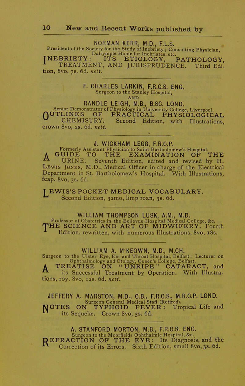 NORMAN KERR, M.D., F.L.S. President of the Society for the Study of Inebriety ; Consulting Physician, Dalrymple Home for Inebriates, etc. NEBRIETY: ITS ETIOLOGY, PATHOLOGY, TREATMENT, AND JURISPRUDENCE. Third Edi- tion, 8vo, ys. 6d. iieit. I F. CHARLES LARKIN, F.R.C.S. ENG. Surgeon to the Stanley Hospital, AND RANDLE LEIGH, M.B., B.SC. LOND. Senior Demonstrator of Physiology in University College, Liverpool. nUTLINES OF PRACTICAL PHYSIOLOGICAL CHEMISTRY. Second Edition, with Illustrations, crown 8vo, 2s. 6d. iiett. A J. WIOKHAM LEGG, F.R.C.P. Formerly Assistant Physician to Saint Bartholomew's Hospital. GUIDE TO THE EXAMINATION OF THE URINE. Seventh Edition, edited and revised by H. Lewis Jones, M.D., Medical Officer in charge of the Electrical Department in St. Bartholomew's Hospital. With Illustrations, fcap. 8vo, 3s. 6d. TEWIS'S POCKET MEDICAL VOCABULARY. Second Edition, 32mo, limp roan, 3s. 6d. WILLIAM THOMPSON LUSK, A.M., M.D. Professor of Obstetrics in the Bellevue Hospital Medical College, &c. ^HE SCIENCE AND ART OF MIDWIFERY. Fourth Edition, rewritten, with numerous Illustrations, Svo, 18s. WILLIAM A. M'KEOWN, M.D., M.CH. Surgeon to the Ulster Eye, Ear and Throat Hospital, Belfast; Lecturer on Ophthalmology and Otology, Queen's College, Belfast. A TREATISE ON UNRIPE CATARACT, and its Successful Treatment by Operation. With Illustra- tions, roy. Svo, 12s. 6d. neti. JEFFERY A. MARSTON, M.D., C.B., F.R.C.S., M.R.C.P. LOND. Surgeon General Medical Staff (Retired). MOTES ON TYPHOID FEVER: Tropical Life and its Sequelae. Crown Svo, 3s. 6d. A. STANFORD MORTON, M.B., F.R.C.S. ENG. Surgeon to the Moorfields Ophthalmic Hospital, &c. DEFRACTION OF THE EYE: Its Diagnosis, and the Correction of its Errors. Sixth Edition, small Svo, 3s. 6d.