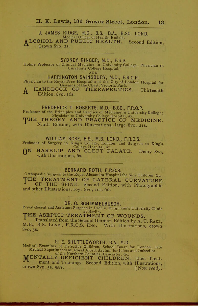 J. JAMES RIDGE, M.D., B.S., B.A., B.SC. LOND. Medical Officer of Health, Enfield. LCOHOL AND PUBLIC HEALTH. Second Edition, Crown 8vo, 2s. SYDNEY RINGER, M.D., F.R.S. Holme Professor of Clinical Medicine in University College; Physician to University College Hospital, AND HARRINGTON SAINSBURY, M.D., F.R.G.P. Physician to the Royal Free Hospital and the City of London Hospital for Diseases of the Chest, Victoria Park. A HANDBOOK OF THERAPEUTICS. Thirteenth ^ Edition, 8vo, i6s. FREDERICK T. ROBERTS, M.D., B.SC., F.R.C.P. Professor of the Principles and Practice of Medicine in University College; Physician to University College Hospital, &c. '■ THE THEORY AND PRACTICE OF MEDICINE. Ninth Edition, with Illustrations, large 8vo, 21s. WILLIAM ROSE, B.S., M.B. LOND., F.R.C.S. Professor of Surgery in King's College, London, and Surgeon to King's College Hospital, &c. QN HARELIP AND CLEFT PALATE. Demy Svo, with Illustrations. 6s. BERNARD ROTH, F.R.C.S. Orthopffidic Surgeon to the Royal Alexandra Hospital for Sick Children, &c. THE TREATMENT OF LATERAL CURVATURE OF THE SPINE. Second Edition, with Photographic and other Illustrations, roy. 8vd, los. 6d. DR. C. SCHIMMELBUSCH. Privat-docent and Assistant Surgeon in Prof. v. Bergmann's University Clinic at Berlin. THE ASEPTIC TREATMENT OF WOUNDS, Translated from the Second German Edition by A. T. Rake, M.B., B.S. LoND., F.R.C.S. Eng. With Illustrations, crown Svo, 5s. G. E. SHUTTLEWORTH, B.A., M.D. Medical Examiner of Defective Children, School Board for London; late Medical Superintendent, Royal Albert Asylum for Idiots and Imbeciles of the Northern Counties, Lancaster, &c. MENTALLY-DEFICIENT CHILDREN: their Treat- ment and Training. Second Edition, with Illustrations, crown Svo, 5s. nett. [Now ready.