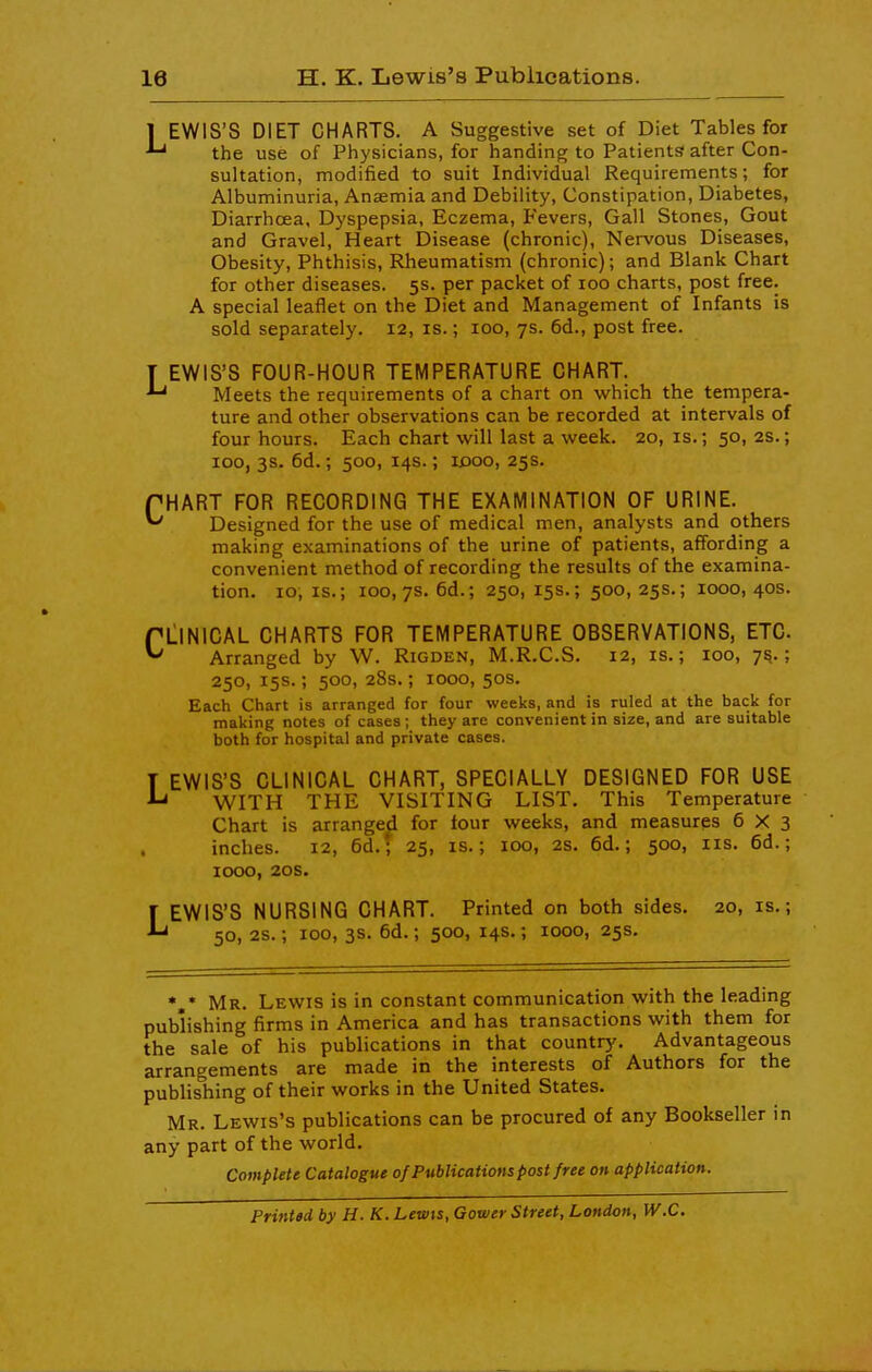 1 EWIS'S DIET CHARTS. A Suggestive set of Diet Tables for the use of Physicians, for handing to Patients after Con- sultation, modified to suit Individual Requirements; for Albuminuria, Anaemia and Debility, Constipation, Diabetes, Diarrhoea, Dyspepsia, Eczema, Fevers, Gall Stones, Gout and Gravel, Heart Disease (chronic). Nervous Diseases, Obesity, Phthisis, Rheumatism (chronic); and Blank Chart for other diseases. 5s. per packet of 100 charts, post free. A special leaflet on the Diet and Management of Infants is sold separately. 12, is.; 100, 7s. 6d., post free. T EWIS'S FOUR-HOUR TEMPERATURE CHART. Meets the requirements of a chart on which the tempera- ture and other observations can be recorded at intervals of four hours. Each chart will last a week. 20, is.; 50, as.; 100, 3s. 6d.; 500, 14s.; idoo, 25s. fHART FOR RECORDING THE EXAMINATION OF URINE. Designed for the use of medical men, analysts and others making examinations of the urine of patients, affording a convenient method of recording the results of the examina- tion. 10, IS.; 100,7s. 6d.; 250, 15s,; 500, 25s.; 1000, 40s. rLlNICAL CHARTS FOR TEMPERATURE OBSERVATIONS, ETC. Arranged by W. Rigden, M.R.C.S. 12, is.; 100, 7^.; 250, 15s.; 500, 28s.; 1000, 50s. Each Chart is arranged for four weeks, and is ruled at the back for making notes of cases ; they are convenient in size, and are suitable both for hospital and private cases. T EWIS'S CLINICAL CHART, SPECIALLY DESIGNED FOR USE WITH THE VISITING LIST. This Temperature Chart is arranged for four weeks, and measures 6X3 inches. 12, 6d.; 25, is.; 100, 2s. 6d.; 500, iis. 6d.; 1000, 20s. LEWIS'S NURSING CHART. Printed on both sides. 20, is.; 50, 2s.; 100, 3s. 6d.; 500, 14s.; 1000, 25s. Mr. Lewis is in constant communication with the leading publishing firms in America and has transactions with them for the sale of his publications in that country. Advantageous arrangements are made in the interests of Authors for the publishing of their works in the United States. Mr. Lewis's publications can be procured of any Bookseller in any part of the world. Complete Catalogue of Publications post free on application. Printed by H. K. Lewts, Gower Street, London, W.C.