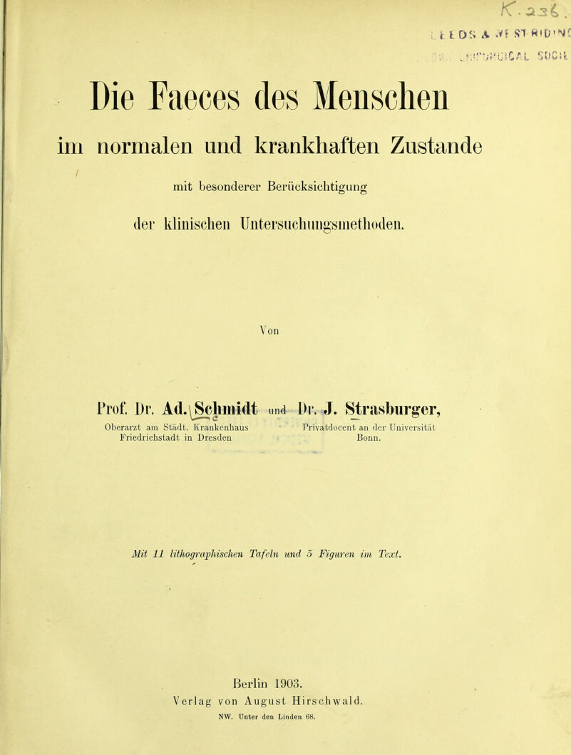 ; k t OS A .VF !?1 «IÜ'N( Die Faeces des Menschen im normalen und krankhaften Zustande mit besonderer Berücksichtigung der klinischen Untersiichungsinethoden. Von Prof. Dr. Ad.\^limidt und Dr. J. Strasburger, Oberarzt am Städt. Krankenhaus Privatdocent an der Universität Friedrichstadt in Dresden Bonn. Alit 11 lithographischen Tafeln und 3 Figuren im Text. Berlin 1903. Verlag von August Hirschwald. NW. Unter den Linden 68.