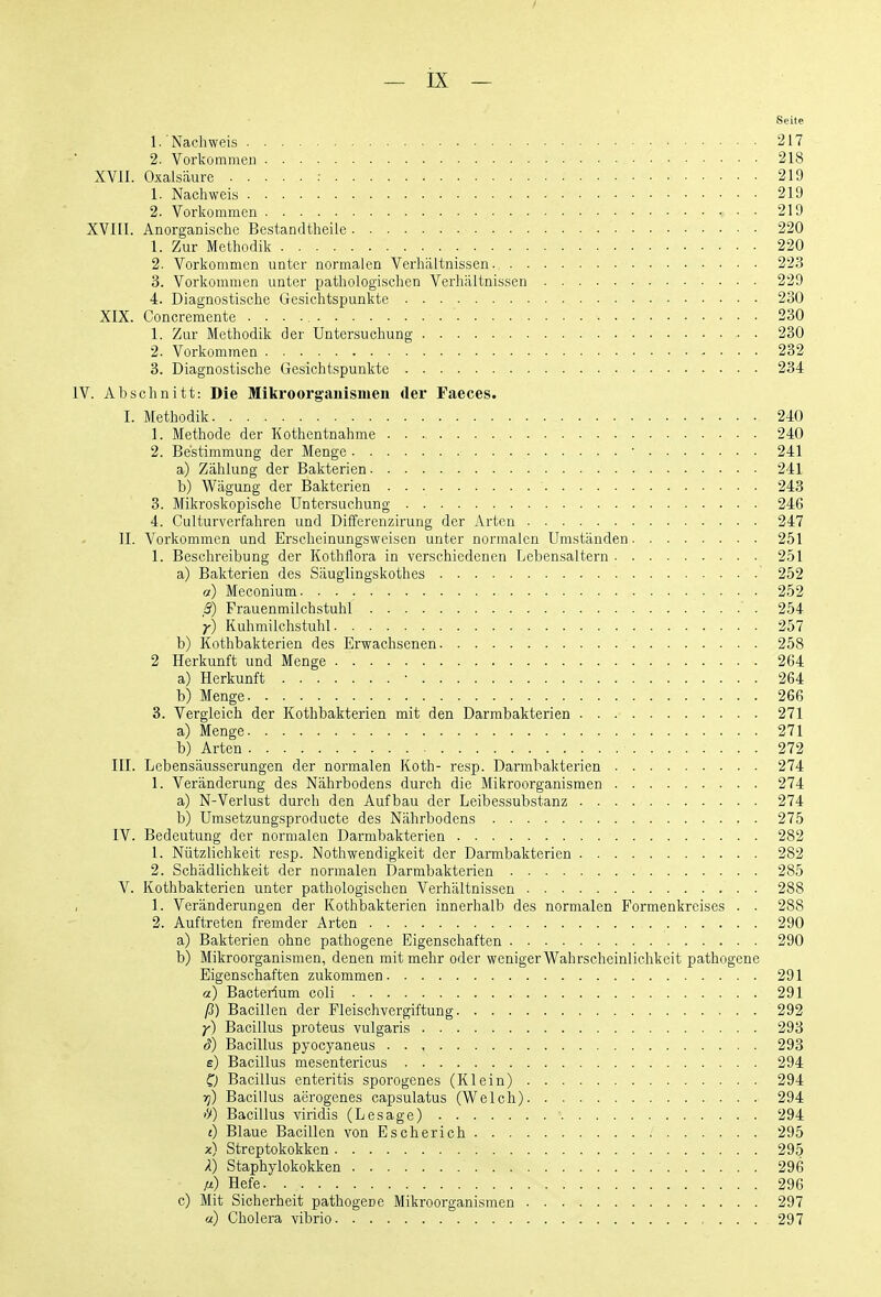 Seite 1. Nachweis 217 2. Vorkommen 218 XVII. Oxalsäure : 219 1. Nachweis 219 2. Vorkommen 219 XVIII. Anorganische Bestandtheile 220 1. Zur Methodik 220 2. Vorkommen unter normalen Verhältnissen 223 3. Vorkommen unter pathologischen Verhältnissen 229 4. Diagnostische Gesichtspunkte 230 XIX. Concremente 280 1. Zur Methodik der Untersuchung 230 2. Vorkommen 232 3. Diagnostische Gesichtspunkte 234 IV. Abschnitt: Die Mikroorganismen der Faeces. I. Methodik 240 1. Methode der Kothentnahme 240 2. Bestimmung der Menge ■ . . • 241 a) Zählung der Bakterien 241 b) Wägung der Bakterien ' 243 3. Mikroskopische Untersuchung 246 4. Gulturverfahren und Differenzirung der Arten 247 II. Vorkommen und Erscheinungsweisen unter normalen Umständen 251 1. Beschreibung der Kothflora in verschiedenen Lebensaltern 251 a) Bakterien des Säuglingskothes 252 a) Meconium 252 ß) Frauenmilchstuhl 254 y) Kuhmilchstuhl 257 b) Kothbakterien des Erwachsenen 258 2 Herkunft und Menge 264 a) Herkunft • 264 b) Menge 266 3. Vergleich der Kothbakterien mit den Darmbakterien 271 a) Menge 271 b) Arten 272 III. Lebensäusserungen der normalen Koth- resp. Darmbakterien 274 1. Veränderung des Nährbodens durch die Mikroorganismen 274 a) N-Verlust durch den Aufbau der Leibessubstanz 274 b) Umsetzungsproducte des Nährbodens 275 IV. Bedeutung der normalen Darmbakterien 282 1. Nützlichkeit resp. Nothwendigkeit der Darmbakterien 282 2. Schädlichkeit der normalen Darmbakterien 285 V. Kothbakterien unter pathologischen Verhältnissen . 288 , 1. Veränderungen der Kothbakterien innerhalb des normalen Formenkreises . . 288 2. Auftreten fremder Arten 290 a) Bakterien ohne pathogene Eigenschaften 290 b) Mikroorganismen, denen mit mehr oder weniger Wahrscheinlichkeit pathogene Eigenschaften zukommen 291 a) Bacterium coli 291 ß) Bacillen der Fleischvergiftung 292 y) Bacillus Proteus vulgaris 293 d) Bacillus pyocyaneus 293 e) Bacillus mesentericus 294 0 Bacillus enteritis sporogenes (Klein) 294 Tj) Bacillus aerogenes capsulatus (Welch) 294 if) Bacillus viridis (Lesage) 294 t) Blaue Bacillen von Escherich 295 x) Streptokokken 295 k) Staphylokokken 296 ß) Hefe 296 c) Mit Sicherheit pathogene Mikroorganismen 297 a) Cholera vibrio 297