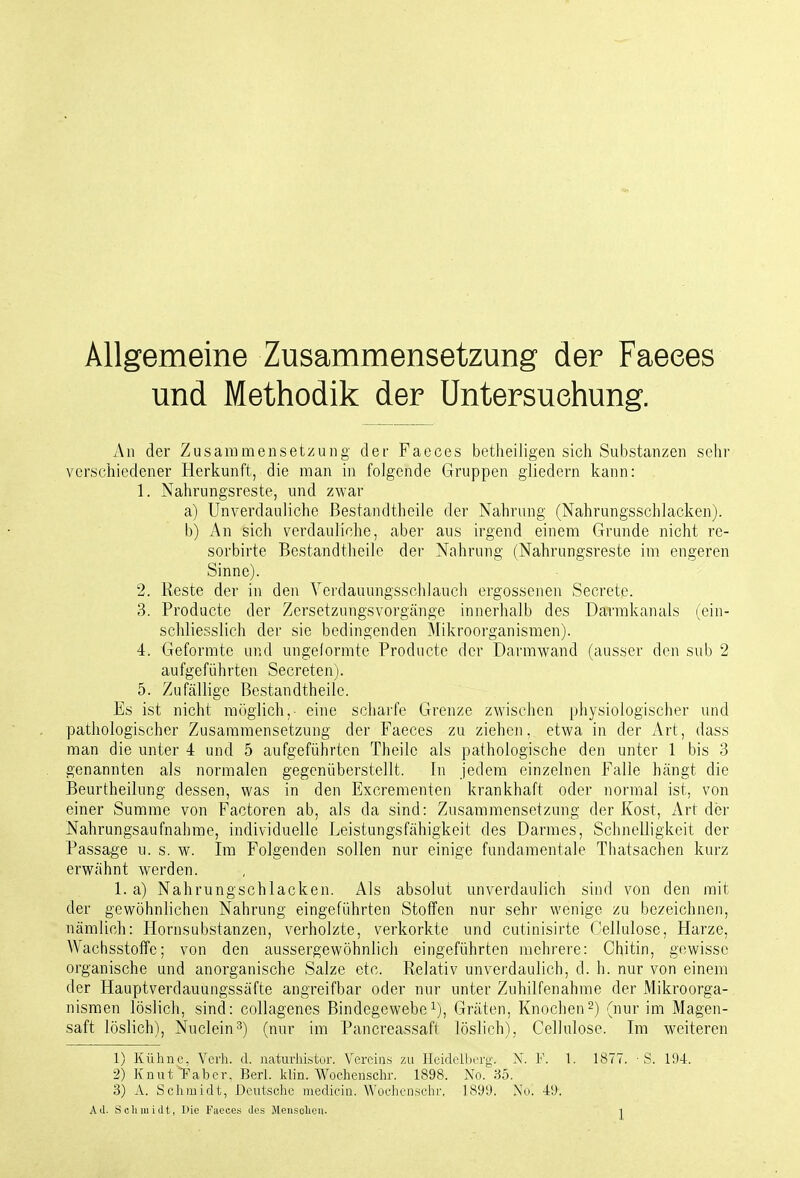 Allgemeine Zusammensetzung der Faeees und Methodik der Untersuchung. An der Zusammensetzung der Faeces betheiligen sich Substanzen sehr verschiedener Herkunft, die man in folgende Gruppen gliedern kann: 1. Nahrungsreste, und zwar a) Unverdauliche ßestandtheile der Nahrung (Nahrungsschlacken). b) An sich verdauliche, aber aus irgend einem Grunde nicht rc- sorbirte ßestandtheile der Nahrung (Nahrungsreste im engeren Sinne). 2. Reste der in den Yerdauungsschlauch ergossenen Secrete. 3. Producte der Zersetzungsvorgänge innerhalb des Darrakanals (ein- schliesslich der sie bedingenden 3Iikroorganismen). 4. Geformte und ungelormte Producte der Darmwand (ausser den sub 2 aufgeführten Secreten). 5. Zufällige ßestandtheile. Es ist nicht möglich,- eine scharfe Grenze zwischen physiologischer und pathologischer Zusammensetzung der Faeces zu ziehen, etwa in der Art, dass man die unter 4 und 5 aufgeführten Theilc als pathologische den unter 1 bis 3 genannten als normalen gegenüberstellt. In jedem einzelnen Falle hängt die ßeurtheilung dessen, was in den Excrementen krankhaft oder normal ist, von einer Summe von Factoren ab, als da sind: Zusammensetzung der Kost, Art der Nahrungsaufnahme, individuelle Leistungsfähigkeit des Darmes, Schnelligkeit der Passage u. s. w. Im Folgenden sollen nur einige fundamentale Thatsachen kurz erwähnt werden. 1. a) Nahrungschlacken. Als absolut unverdaulich sind von den mit der gewöhnlichen Nahrung eingeführten Stoffen nur sehr wenige zu bezeichnen, nämlich: Hornsubstanzen, verholzte, verkorkte und cutinisirte Cellulose, Harze, Wachsstoffe; von den aussergewöhnlich eingeführten mehrere: Chitin, gewisse organische und anorganische Salze etc. Relativ unverdaulich, d. h. nur von einem der Hauptverdauungssäfte angreifbar oder nur unter Zuhilfenahme der Mikroorga- nismen löslich, sind: collagenes ßindegcwebei), Gräten, Knochen2) (nur im Magen- saft löslich), Nuclein^) (nur im Pancreassaft löslich), Cellulose. Im w^eiteren 1) Kühne. Verh. d. naturlüstur. Vereins zu Heidelberg. N. F. 1. 1877. ■ S. 194. 2) Knut Taber, Berl. klin. Wocheuschr. 1898. No. 35. 3) A. Schmidt, Deutsche medicin. Woehensebr, ]89i). No. 49.