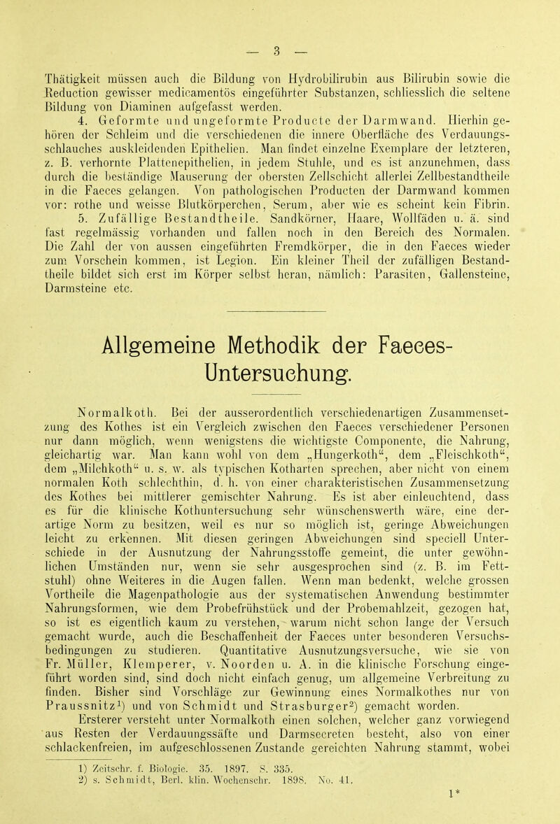 Thätigkeit müssen auch die Bildung von Hydrobilirubin aus Bilirubin sowie die Eeduction gewisser medicamentös eingeführter Substanzen, schliesslich die seltene Bildung von Diaminen aufgefasst werden. 4. Geformte und ungeformte Productc der Darmwand. Hierhinge- hören der Schleim und die verschiedenen die innere Oberfläche des Verdauungs- schlauches auskleidenden Epithelien. Man findet einzelne Exemplare der letzteren, z. B. verhornte Plattenepithelien, in jedem Stuhle, und es ist anzunehmen, dass durch die beständige Mauserung der obersten Zellschicht allerlei Zellbestandtheile in die Faeces gelangen. Von pathologischen Producten der Darmwand kommen vor: rothe und weisse Blutkörperchen, Serum, aber wie es scheint kein Fibrin. 5. Zufällige Bestandtheile. Sandkörner, Haare, Wollfäden u. ä. sind fast regelmässig vorhanden und fallen noch in den Bereich des Normalen. Die Zahl der von aussen eingeführten Fremdkörper, die in den Faeces wieder zum Vorschein kommen, ist Legion. Ein kleiner Theil der zufälligen Bestand- theile bildet sich erst im Körper selbst heran, nämlich: Parasiten, Gallensteine, Darmsteine etc. Allgemeine Methodik der Faeees- Untersuehung. Normalkoth. Bei der ausserordentlich verschiedenartigen Zusammenset- zung des Kothes ist ein Vergleich zwischen den Faeces verschiedener Personen nur dann möglich, wenn wenigstens die wichtigste Componente, die Nahrung, gleichartig war. Man kann wohl von dem „Hungerkoth, dem „Fleischkoth, dem „Milchkoth u. s. w. als typischen Kotharten sprechen, aber nicht von einem normalen Koth schlechthin, d. h. von einer charakteristischen Zusammensetzung des Kothes bei mittlerer gemischter Nahrung. Es ist aber einleuchtend, dass es für die klinische Kothuntersuchung sehr wünschenswerth wäre, eine der- artige Norm zu besitzen, weil es nur so möglich ist, geringe Abweichungen leicht zu erkennen. Mit diesen geringen Abweichungen sind speciell Unter- schiede in der Ausnutzung der Nahrungsstoffe gemeint, die unter gewöhn- lichen Umständen nur, wenn sie sehr ausgesprochen sind (z. B. im Fett- stuhl) ohne Weiteres in die Augen fallen. Wenn man bedenkt, welche grossen Vortheile die Magenpathologie aus der systematischen Anwendung bestimmter Nahrungsformen, wie dem Probefrühstück und der Probeniahlzeit, gezogen hat, so ist es eigentlich kaum zu verstehen, warum nicht schon lange der Versuch gemacht wurde, auch die Beschaffenheit der Faeces unter besonderen Versuchs- bedingungen zu studieren. Quantitative Ausnutzungsversuche, wie sie von Fr. Müller, Klemperer, v. Noorden u. A. in die klinische Forschung einge- führt worden sind, sind doch nicht einfach genug, um allgemeine Verbreitung zu finden. Bisher sind Vorschläge zur Gewinnung eines Normalkothes nur von Praussnitz^) und von Schmidt und Strasburger^) gemacht worden. Ersterer versteht unter Normalkoth einen solchen, welcher ganz vorwiegend aus Resten der Verdauungssäfte und Darmsecreten besteht, also von einer schlackenfreien, im aufgeschlossenen Zustande gereichten Nahrung stammt, wobei 1) Zcitsehr. f. Biologie. 35. 1897. S. 335. 2) s. Schmidt, Berl. klin. Wochense.hr. 1898, No. 41. 1*