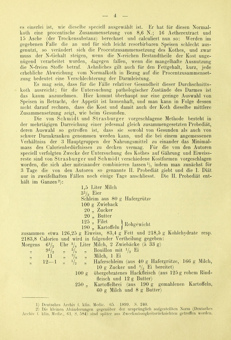 es einerlei ist, wie dieselbe speciell ausgewählt ist. £r hat für diesen Normal- koth eine procentische Zusammensetzung von 8,6 N.; 16 Aetherextract und 15 Asche (der Trockensubstanz) berechnet und calculiert nun so: Werden im gegebenen Falle die an und für sich leicht resorbirbaren Speisen schlecht aus- genutzt, so verändert sich die Procentzusammensetzung des Küthes, und zwar muss der N-Gehalt steigen, wenn die N-reichen Bestandtlieile der Kost unge- nügend verarbeitet wurden, dagegen fallen, M'enn die mangelhafte Ausnutzung die N-freien Stoffe betraf. Aehnliches gilt auch für den Fettgehalt, kurz, jede erhebliche Abweichung vom Normalkoth in Bezug auf die Procentzusammenset- zung bedeutet eine Verschlechterung der Darmleistung. Es mag sein, dass für die Fälle relativer Gesundheit dieser Durchschnitts- koth ausreicht; für die Untersuchung pathologischer Zustände des Darmes ist das kaum anzunehmen. Hier kommt überhaupt nur eine geringe Auswahl von Speisen in Betracht, der Appetit ist launenhaft, und man kann in Folge dessen nicht darauf rechnen, dass die Kost und damit auch der Koth dieselbe mittlere Zusammensetzung zeigt, wie beim Gesunden. Die von Schmidt und Strasburger vorgeschlagene Methode besteht in der mehrtägigen Darreichung einer jedesmal gleich zusammengesetzten Probediät, deren Auswahl so getroffen ist, dass sie sowohl von Gesunden als auch von schwer Darmkranken genommen werden kann, und die bei einem angemessenen A^erhältniss der 3 Hauptgruppen der Nahrungsmittel zu einander das Minimal- mass des Calorienbedürfnisses zu decken vermag. Für die von den Autoren speciell verfolgten Zwecke der Untersuchung des Kothes auf Gährung und Eiweiss- reste sind von Strasburger und Schmidt verschiedene Kostformen vorgeschlagen worden, die sich aber miteinander combinieren lassen^), indem man zunächst für 3 Tage die von den Autoren so genannte IT. Probediät giebt und die I. Diät nur in zweifelhaften Fällen noch einige Tage anschliesst. Die II. Probediät ent- hält im Ganzen 2): 1,5 Liter Milch 31/2 Eier Schleim aus 80 g Hafergrütze 100 g Zwieback 20 „ Zucker 20 „ Butter 125 „ Filet 1 r> u • 190 Kartoffeln } Rohgewicht zusammen etwa 126,25 g Eiweiss, 83,4 g Fett und 218,5 g Kohlehydrate resp. 2183,8 Calorien und wird in folgender Vertheilung gegeben: Morgens 6V0 Uhr % Liter Milch, 2 Zwiebäcke (ä 33 g) „ 97, „ 7« n Bouillon mit V2 Ei „ 11 „ Vs „ Milch, 1 Ei „ 12—1 „ V2 „ Haferschleim (aus 40 g Hafergrütze, 166 g Milch, 10 g Zucker und Y2 Ei bereitet) 100 g übergebratenes Hackfleisch (aus 125 g rohem Rind- fleisch und 12 g Butter) 250 „ Kartoffelbrei (aus 190 g gemahlenen Kartoffeln, 60 g Milch und 8 g Butter) 1) Deutsches Arcliiv 1'. klin. Medic. ()5. 1899. S. 240. 2) Die kleinen Al>iinflerungon gegenüber der ursprünglich aulgesteliten Norm (Deutsches Archiv r. klin, Medic, (H. S. .')84) sind' später ans Zweckiniissigkeitsriieksicliten getroffen worden.