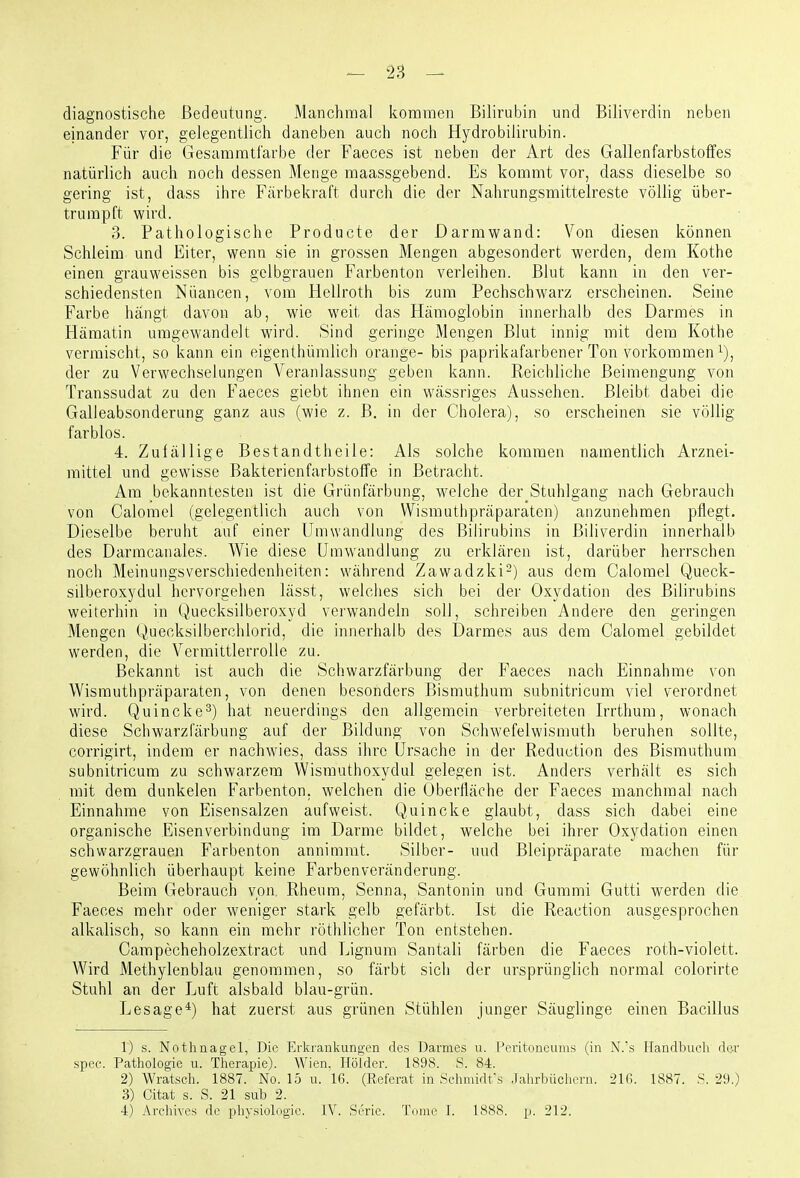 diagnostische Bedeutung. Manchmal kommen Bilirubin und Biliverdin neben einander vor, gelegentlich daneben auch noch Hydrobilirubin. Für die Gesaramtfarbe der Faeces ist neben der Art des Gallenfarbstolfes natürlich auch noch dessen Menge maassgebend. Es kommt vor, dass dieselbe so gering ist, dass ihre Färbekraft durch die der Nahrungsmittelreste völlig über- trumpft wird. 3. Pathologische Producte der Darmwand: Von diesen können Schleim und Eiter, wenn sie in grossen Mengen abgesondert werden, dem Kothe einen grauweissen bis gelbgrauen Farbenton verleihen. Blut kann in den ver- schiedensten Nuancen, vom Hellroth bis zum Pechschwarz erscheinen. Seine Farbe hangt davon ab, wie weit das Hämoglobin innerhalb des Darmes in Hämatin umgewandelt wird. Sind geringe Mengen Blut innig mit dem Kothe vermischt, so kann ein eigenthümlich orange- bis paprikafarbcner Ton vorkommen i), der zu Verwechselungen Veranlassung geben kann. Reichliche Beimengung von Transsudat zu den Faeces giebt ihnen ein wässriges Aussehen. Bleibt dabei die Galleabsonderung ganz aus (wie z. B. in der Cholera), so erscheinen sie völlig farblos. 4. Zufällige Bestandtheile: Als solche kommen namentlich Arznei- mittel und gewisse Bakterienfarbstoffe in Betracht. Am bekanntesten ist die Grünfärbung, welche der Stuhlgang nach Gebrauch von Calorael (gelegentlich auch von Wismuthpräparaten) anzunehmen pflegt. Dieselbe beruht auf einer Umwandlung des Bilirubins in Biliverdin innerhalb des Darmcanales. Wie diese Umwandlung zu erklären ist, darüber herrschen noch Meinungsverschiedenheiten: während Zawadzki-) aus dem Calomel Queck- silberoxydul hervorgehen lässt, welches sich bei der Oxydation des Bilirubins weiterhin in Quecksilberoxyd verwandeln soll, schreiben Andere den geringen Mengen (^Uiecksilberchlorid, die innerhalb des Darmes aus dem Calomel gebildet werden, die Vermittlerrolle zu. Bekannt ist auch die Schwarzfärbung der Faeces nach Einnahme von Wismuthpräparaten, von denen besonders Bismuthum subnitricum viel verordnet wird. Quincke^) hat neuerdings den allgemein verbreiteten Irrthum, wonach diese Schwarzfärbung auf der Bildung von Schwefelwismuth beruhen sollte, corrigirt, indem er nachwies, dass ihre Ursache in der Reduction des Bismuthum subnitricum zu schwarzem Wismuthoxydul gelegen ist. Anders verhält es sich mit dem dunkelen Farbenton. welchen die Oberfläche der Faeces manchmal nach Einnahme von Eisensalzen aufweist. Quincke glaubt, dass sich dabei eine organische Eisenverbindung im Darme bildet, welche bei ihrer Oxydation einen schwarzgrauen Farbenton annimmt. Silber- und Bleipräparate machen für gewöhnlich überhaupt keine Farbenveränderung. Beim Gebrauch von, Rheum, Senna, Santonin und Gummi Gutti werden die Faeces mehr oder weniger stark gelb gefärbt. Ist die Reaction ausgesprochen alkalisch, so kann ein mehr röthlicher Ton entstehen. Campecheholzextract und Lignum Santali färben die Faeces roth-violett. Wird Methylenblau genommen, so färbt sich der ursprünglich normal colorirte Stuhl an der Luft alsbald blau-grün. Lesage*) hat zuerst aus grünen Stühlen junger Säuglinge einen Bacillus 1) s. Nothnagel, Die Erkrankungen des Darmes u. Peritonciuiis (in N.'s Handbucli rle-r spec. Patliolog'ie vi. Therapie). AVien. Holder. 1898. S. 84. 2) Wratsch. 1887. No. 15 u. 16. (Referat in Schmidfs .lahrbüchcrn. 31G. 1887. S. 29.) 3) Citat s. S. 21 sub 2.
