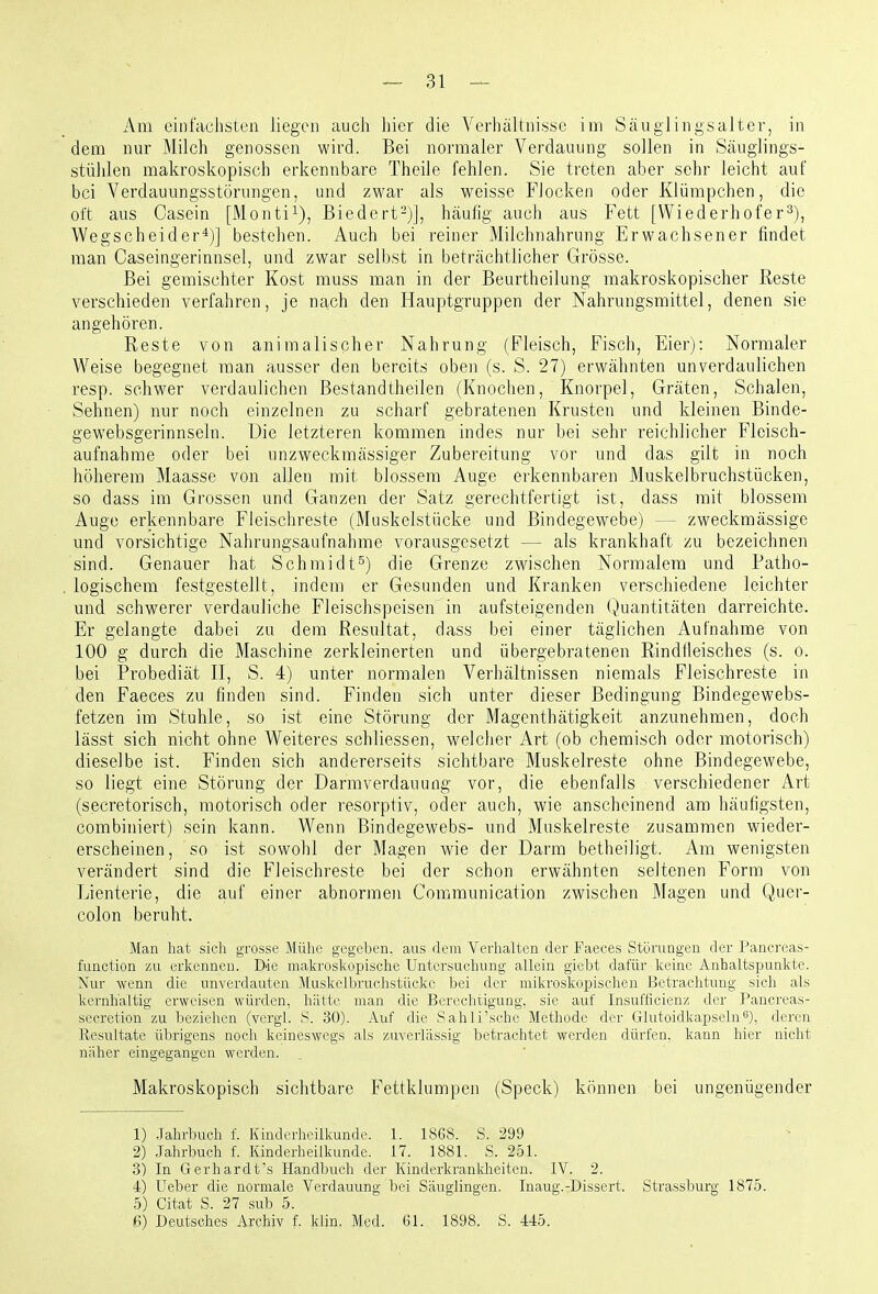 Am einfachsten liegen auch hier die Verhältnisse im Säuglingsalter, in dem nur Milch genossen wird. Bei normaler Verdauung sollen in Säuglings- stühlen makroskopisch erkennbare Theile fehlen. Sie treten aber sehr leicht auf bei Verdauungsstörungen, und zwar als weisse Flocken oder Klümpchen, die oft aus Casein [Monti^), Biedert-)], häufig auch aus Fett [Wiederhofer^), Wegscheider*)] bestehen. Auch bei reiner Milchnahrung Erwachsener findet man Caseingerinnsel, und zwar selbst in beträchtlicher Grösse. Bei gemischter Kost muss man in der Beurtheilung makroskopischer Reste verschieden verfahren, je na;Ch den Hauptgruppen der Nahrungsmittel, denen sie angehören. Reste von animalischer Nahrung (Fleisch, Fisch, Eier): Normaler Weise begegnet man ausser den bereits oben (s. S. 27) erwähnten unverdaulichen resp. schwer verdaulichen Bestandtheilen (Knochen, Knorpel, Gräten, Schalen, Sehnen) nur noch einzelnen zu scharf gebratenen Krusten und kleinen Binde- gewebsgerinnseln. Die letzteren kommen indes nur bei sehr reichlicher Fleisch- aufnahme oder bei unzweckmässiger Zubereitung vor und das gilt in noch höherem Maasse von allen mit blossem Auge erkennbaren Muskelbruchstücken, so dass im Grossen und Ganzen der Satz gerechtfertigt ist, dass mit blossem Auge erkennbare Fleischreste (Muskelstücke und Bindegewebe) — zweckmässige und vorsichtige Nahrungsaufnahme vorausgesetzt — als krankhaft zu bezeichnen sind. Genauer hat Schmidt^) die Grenze zwischen Normalem und Patho- logischem festgestellt, indem er Gesunden und Kranken verschiedene leichter und schwerer verdauliche Fleischspeisen in aufsteigenden (v)uantitäten darreichte. Er gelangte dabei zu dem Resultat, dass bei einer täglichen Aufnahme von 100 g durch die Maschine zerkleinerten und übergebratenen Rindfleisches (s. o. bei Probediät II, S. 4) unter normalen Verhältnissen niemals Fleischreste in den Faeces zu finden sind. Finden sich unter dieser Bedingung Bindegewebs- fetzen im Stuhle, so ist eine Störung der Magenthätigkeit anzunehmen, doch lässt sich nicht ohne Weiteres schliessen, welcher Art (ob chemisch oder motorisch) dieselbe ist. Finden sich andererseits sichtbare Muskelreste ohne Bindegewebe, so liegt eine Störung der Darmverdauung vor, die ebenfalls verschiedener Art (secretorisch, motorisch oder resorptiv, oder auch, wie anscheinend am häufigsten, combiniert) sein kann. Wenn Bindegewebs- und Muskelreste zusammen wieder- erscheinen, so ist sowohl der Magen wie der Darm betheiligt. Am wenigsten verändert sind die Fleischreste bei der schon erwähnten seltenen Form von Lienterie, die auf einer abnormen Communication zwischen Magen und Quer- colon beruht. Man hat sich grosse Mühe gegeben, aus dem Verhalten der Faeces Störungen der Pancreas- function zu erkennen. Die makroskopische Untersuchung allein giebt dafür keine Anhaltspunkte. Nur wenn die unverdauten Muskelbruchstücke bei der mikroskopischen Betrachtung sich als kernhaltig erweisen würden, hätte man die Berechtigung, sie auf Insufficienz der Pancreas- secretion zu beziehen (vergl. S. 30). Auf die Sahli'sche Methode der Glutoidkapseln^), deren Resultate übrigens noch keineswegs als zuverlässig betrachtet werden dürfen, kann hier nicht näher eingegangen werden. Makroskopisch sichtbare Fettklumpen (Speck) können bei ungenügender 1) -Jahrbuch f. Kinderheilkunde. 1. 1868. S. 299 2) Jahrbuch f. Kinderheilkunde. 17. 1881. S. 251. 3) In Gerhardt's Handbuch der Kinderkranldieiten. IV. 2. 4) Ueber die normale Verdauung bei Säuglingen. Inaug.-Dissert. Strassburg 1875. 5) Citat S 27 sub 5 6) Deutsches Archiv f. klin. Med. 61. 1898. S. 445.
