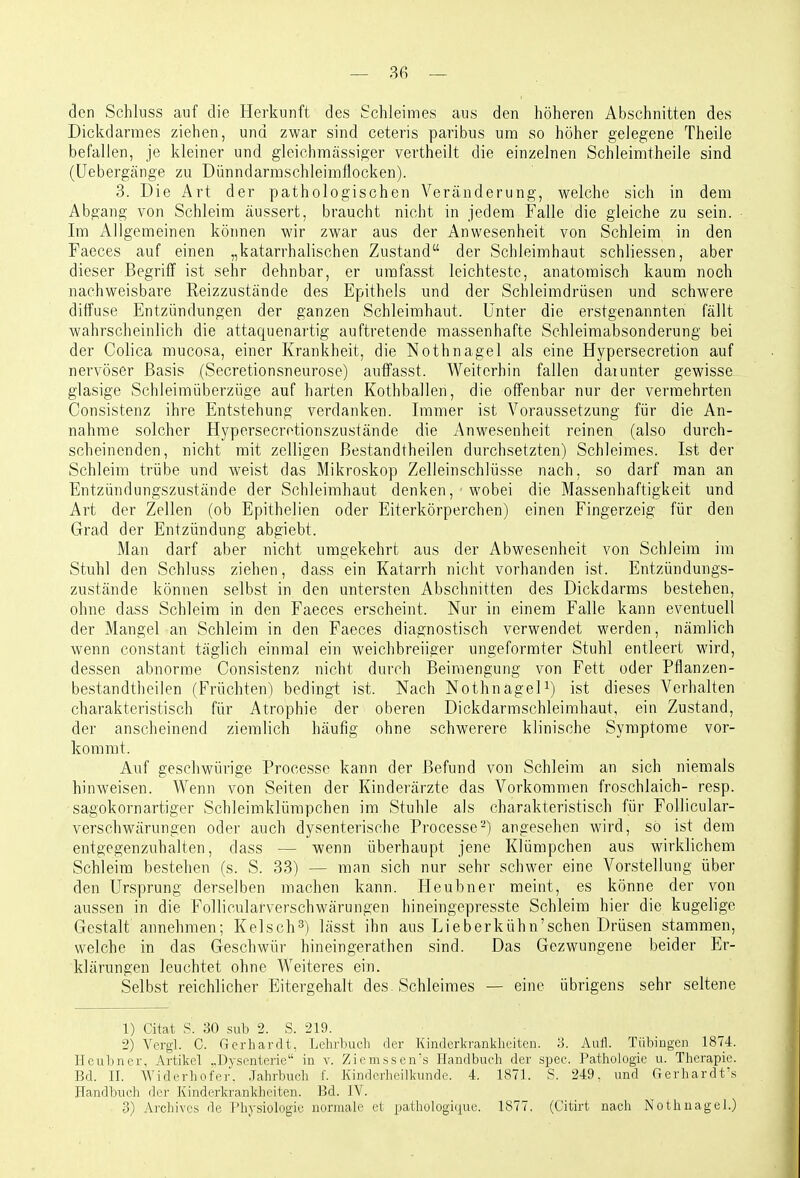 den Schluss auf die Herkunft des Schleimes aus den höheren Abschnitten des Dickdarmes ziehen, und zwar sind ceteris paribus um so höher gelegene Theile befallen, je kleiner und gleiehmässiger vertheilt die einzelnen Schleimtheile sind (üebergänge zu Dünndarmschleimliocken). 3. Die Art der pathologischen Veränderung, welche sich in dem Abgang von Schleim äussert, braucht nicht in jedem Falle die gleiche zu sein. Im Allgemeinen köimen wir zwar aus der Anwesenheit von Schleim in den Faeces auf einen „katarrhalischen Zustand der Schleimhaut schliessen, aber dieser Begriff ist sehr dehnbar, er umfasst leichteste, anatomisch kaum noch nachweisbare Reizzustände des Epithels und der Schleimdrüsen und schwere diffuse Entzündungen der ganzen Schleimhaut. Unter die erstgenannten fällt wahrscheinlich die attaquenartig auftretende massenhafte Schleimabsonderung bei der Colica mucosa, einer Krankheit, die Nothnagel als eine Hypersecretion auf nervöser Basis (Secretionsneurose) auffasst. Weiterhin fallen daiunter gewisse glasige Schleimüberzüge auf harten Kothballen, die offenbar nur der vermehrten Consistenz ihre Entstehung verdanken. Immer ist Voraussetzung für die An- nahme solcher Hypersecretionszustände die Anwesenheit reinen (also durch- scheinenden, nicht mit zelligen Bestandtheilen durchsetzten) Schleimes. Ist der Schleim trübe und weist das Mikroskop Zelleinschlüsse nach, so darf man an Entzündungszustände der Schleimhaut denken, wobei die Massenhaftigkeit und Art der Zellen (ob Epithelien oder Eiterkörperchen) einen Fingerzeig für den Grad der Entzündung abgiebt. Man darf aber nicht umgekehrt aus der Abwesenheit von Schleim im Stuhl den Schluss ziehen, dass ein Katarrh nicht vorhanden ist. Entzündungs- zustände können selbst in den untersten Abschnitten des Dickdarms bestehen, ohne dass Schleim in den Faeces erscheint. Nur in einem Falle kann eventuell der Mangel an Schleim in den Faeces diagnostisch verwendet werden, nämlich wenn constant täglich einmal ein weichbreiiger ungeformter Stuhl entleert wird, dessen abnorme Consistenz nicht durch Beimengung von Fett oder Pflanzen- bestandtheilen (Früchten) bedingt ist. Nach Nothnagel^) ist dieses Verhalten charakteristisch für Atrophie der oberen Dickdarmschleimhaut, ein Zustand, der anscheinend ziemlich häufig ohne schwerere klinische Symptome vor- kommt. Auf geschwürige Prooesse kann der Befund von Schleim an sich niemals hinweisen. Wenn von Seiten der Kinderärzte das Vorkommen froschlaich- resp. sagokornartiger Schleimklürapchen im Stuhle als charakteristisch für FoUicular- verschwärungen oder auch dysenterische Processe-) angesehen wird, so ist dem entgegenzuhalten, dass — wenn überhaupt jene Klümpchen aus wirklichem Schleim bestehen (s. S. 33) — man sich nur sehr schwer eine Vorstellung über den Ursprung derselben machen kann. Heubner meint, es könne der von aussen in die Follicularverschwärungen hineingepresste Schleim hier die kugelige Gestalt annehmen; Kelsch^) lässt ihn aus Lieberkühn'schen Drüsen stammen, welche in das Geschwür hineingerathen sind. Das Gezwungene beider Er- klärungen leuchtet ohne Weiteres ein. Selbst reichlicher Eitergehalt des Schleimes — eine übrigens sehr seltene 1) Citat .S. 30 siib 2. S. 219. 2) Vergi. C. Gerhardt. Lehrbuch der Kinderkrankheiten, 'd. Aull. Tübingen 1874. Heubner, Artikel ..Ihsenterie in v. Ziemssen's Handbuch der spec. Pathologie u. Therapie. Bd. II. Widerhofi'.r. .lahrbuch f. Kinderheilkunde. 4. 1871. S. 249, und Gerhardt's Handbuch der Kinderkrankheiten. Bd. IV. 3) Ai-chives de l'h)-siologio normale et pathologi(iue. 1877. (Citirt nach Nothnagel.)