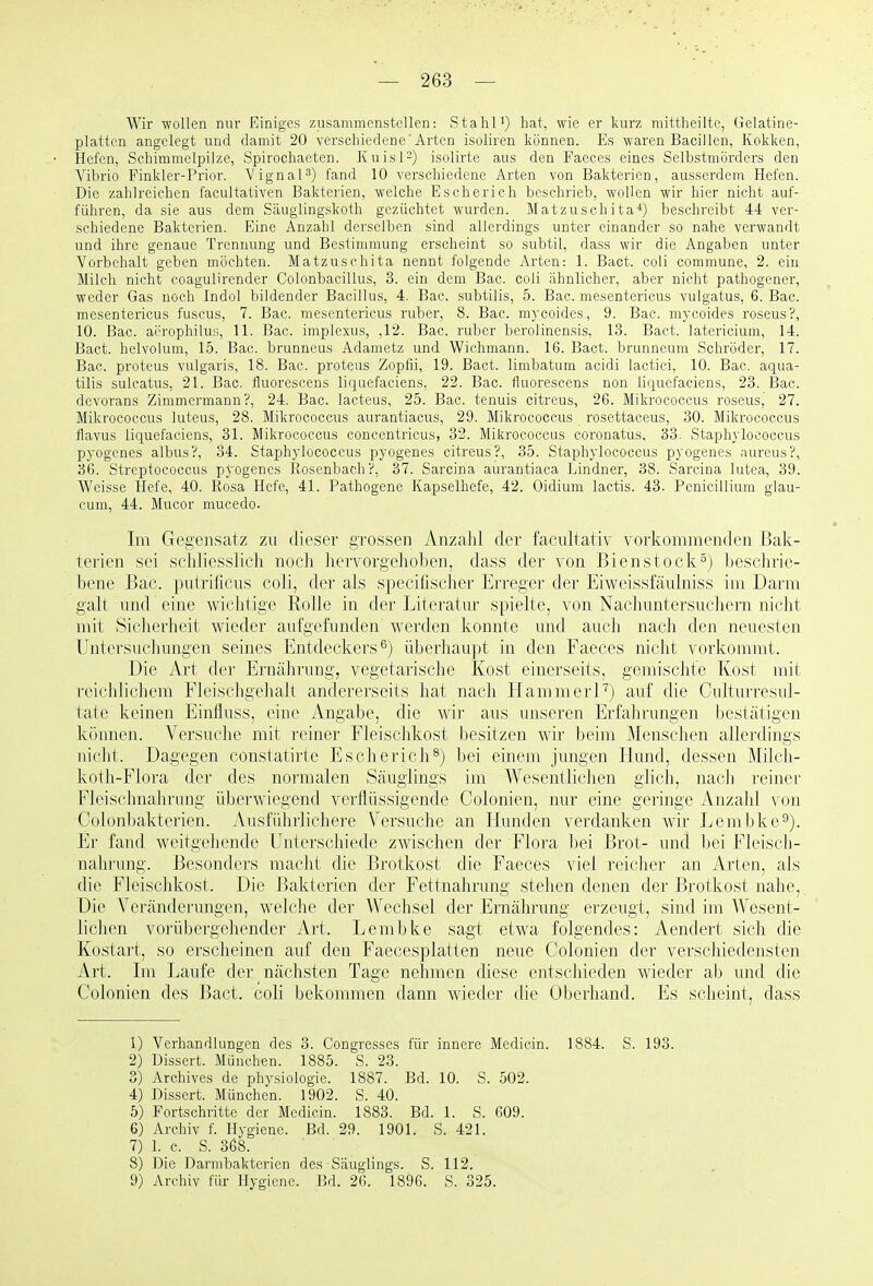 Wir wollen nur Einiges zusammenstellen: StahH) hat, wie er kurz mittheilte, Gelatine- platten angelegt und damit 20 verschiedene'Arten isoliren können. Es waren Bacillen, Kokken, Hefen, Schimmelpilze, Spirochaeten. Kuisl^) isolirte aus den Faeces eines Selbstmörders den Vibrio Finkler-Prior. Vignal^) fand 10 verschiedene Arten von Bakterien, ausserdem Hefen. Die zahlreichen facultativen Bakterien, welche Escherich beschrieb, wollen wir hier nicht auf- führen, da sie aus dem Säuglingskoth gezüchtet wurden. Matzuschita*) beschreibt 44 ver- schiedene Bakterien. Eine Anzahl derselben sind allerdings unter einander so nahe verwandt und ihre genaue Trennung und Bestimmung erscheint so subtil, dass wir die Angaben unter Vorbehalt geben möchten. Matzuschita nennt folgende Arten: 1. Bact. coli commune, 2. ein Milch nicht coagulirender Colonbacillus, 3. ein dem Bac. coli ähnlicher, aber nicht pathogener, weder Gas noch Indol bildender Bacillus, 4. Bac. subtilis, 5. Bac. mesentericus vulgatus, 6. Bac. mesentericus fuscus, 7. Bac. mesentericus ruber, 8. Bac. mycoides, 9. Bac. mycoides roseus?, 10. Bac. aerophilus, 11. Bac. implexus, ,12. Bac. ruber berolinensis, 13. Bact. latericiuni, 14. Bact. helvolum, 15. Bac. brunneus Adametz und Wichmann. 16. Bact. brunneum Schröder, 17. Bac. Proteus vulgaris, 18. Bac. proteiis Zopfii, 19. Bact. limbatum acidi lactici, 10. Bac. aqua- tilis sulcatus, 21. Bac. tluorescens liquefaciens, 22. Bac. fluorescens non liquefaciens, 23. Bac. dcvorans Zimmermann?, 24. Bac. lacteus, 25. Bac. tenuis citreus, 26. Mikrococcus roseus, 27. Mikrococcus luteus, 28. Mikrococcus aurantiacus, 29. Mikrococcus rosettaeeus, 30. Mikrococcus flavus liquefaciens, 31. Mikrococcus eoncentricus, 32. Mikrococcus coronatus. 33. Staphylococcus pyogenes albus?, 34. Staphylococcus pyogenes citreus?, 35. Staphylococcus pyogenes aureus?, 36. Streptococcus pyogenes Hosenbach?, 37. Sarcina aurantiaca Lindner, 38. Sarcina lutea, 39. Weisse Hefe, 40. Rosa Hefe, 41. Pathogene Kapselhefe, 42. Oidium lactis. 43. Penicillium glau- cum, 44. Mucor mucedo. Im Gegensatz zu dieser grossen Anzalil der facultativ vorkommenden Bak- terien sei schliesslich noch hervorgehoben, dass der von Bienstock^) l)esc]n-ie- bene Bac. putrificus coli, der als specifischer Erreger der Eiwcissfäulniss im Darm galt und eine wichtige Rolle in der Literatur spielte, von Nachuntersuchern nicht mit Sicherheit wieder aufgefunden werden konnte und auch nach den neuesten Untersuchungen seines Entdeckers^) überhaupt in den Faeces nicht vorkommt. Die Art der Ernährung, vegetarische Kost einerseits, gemischte Kost mit reiclilicliem Flcischgehalt andererseits hat nach HammerFj auf die CiilturresuJ- tate keinen Einfluss, eine Angabe, die wir aus unseren Erfahrungen bestätigen können. Versuche mit reiner Fleischkost besitzen wir beim Menschen allerdings nicht. Dagegen constatirte Escherich^) bei einem jungen Hund, dessen Milcli- kotli-Flora der des normalen Säuglings im Wesentlichen glich, nach reiner Fleisclmahrung überwiegend verflüssigende Colonien, nur eine geringe Anzahl von Colonbakterien. Ausführlichere Versuche an Hunden verdanken wir Lembke^). Er fand weitgehende Unterschiede zwischen der Flora bei Brot- und bei Fleisch- nahrung. Besonders macht die Brotkost die Faeces viel reicher an Arten, als die Fleischkost. Die Bakterien der Fettnahrung stehen denen der Brotkost nahe, Die Veränderungen, welche der Wechsel der Ernährung erzeugt, sind im Wesent- lichen vorübergehender Art. Lembke sagt etwa folgendes: Aendert sich die Kostart, so erscheinen auf den Faecesplatten neue Colonien der verschiedensten Art. Im Laufe der nächsten Tage nehmen diese entschieden wieder ab und die Colonien des Bact. coli bekommen dann wieder die Oberhand. Es scheint, dass 1) Verhandlungen des 3. Gongresses für innere Medicin. 1884. S. 193. 2) Dissert. München. 1885. S. 23. 3) Archives de physiologie. 1887. Bd. 10. S. 502. 4) Dissert. München. 1902. S. 40. 5) Fortschritte der Medicin. 1883. Bd. 1. S. 609. 6) Archiv f. Hygiene. Bd. 29. 1901. S. 421. 7) 1. c. S. 368. 8) Die Darmbakterien des Säuglings. S. 112. 9) Archiv für Hygiene. Bd. 26. 1896. S. 325.