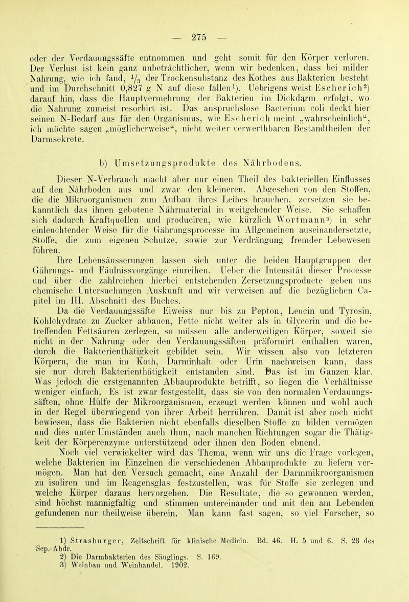 oder der Verdauungssäfte entnommen und geht somit für den Körper verloren. Der Verlust ist kein ganz unbeträchtlicher, wenn wir bedenken, dass bei milder Nahrung, wie ich fand, Ys Trockensubstanz des Rothes aus Bakterien besteht und im Durchschnitt 0,827 g N auf diese fallen i). Uebrigens weist Esch er ich 2) darauf hin, dass die Hauptvermehrung der Bakterien im Dickdarm erfolgt, wo die Nahrung zumeist resorbirt ist. Das anspruchslose ßacterium coli deckt hier seinen N-Bedarf aus für den Organismus, wie Escherich meint „wahrscheinlich, ich möclite sagen „möglicherweise, nicht weiter verwerthbaren Bestandtheilen der Darmsekrete. b) ümsetzungsprodukte des Nährbodens. Dieser N-Verbrauch maclit aber nur einen Theil des bakteriellen Einflusses auf den Nälirboden aus und zwar den kleineren. Abgeselieil von den Stotfen, die die Mikroorganismen zum Aufbau ihres Leibes brauclien, zersetzen sie be- kanntlich das ihnen gebotene Nährmaterial in weitgehender Weise. Sie schaffen sich dadurch Kraftquellen und |)roduciren, M'ie kürzlich Wortmann^) in sehr einleuchtender Weise für die Ciährungsprocesse im Allgemeinen auseinandersetzte, Stoffe, die zum eigenen Schutze, sowie zur Verdrängung fremder Lebewesen führen. Ihre Lebensäusserungen lassen sich unter die beiden Hauptgruppen der Gährungs- und Fäulnissvorgänge einreihen. Ueber die Litcnsität dieser Processe und über die zahlreichen hierbei entstehenden Zersetzungsproducte geben uns chemische Untersuchungen Auskunft und wir verweisen auf die bezüglichen Ca- pitel im lU. Abschnitt des Buches. Da die Verdauungssäfte Eiweiss nur bis zu Pepton, Leucin und Tyrosin, Kohlehydrate zu Zucker abbauen, Fette nicht weiter als in Glycerin und die be- treffenden Fettsäuren zerlegen, so müssen alle anderweitigen Körper, soweit sie nicht in der Nahrung oder den Verdauungssäften präformirt enthalten waren, durch die Bakterienfhätigkeit gebildet sein. Wir wissen also von letzteren Körpern, die man im Koth, Darrainhalt oder Urin nachweisen kann, dass sie nur durch Bakterienthätigkeit entstanden sind. Bas ist im Ganzen klar. Was jedoch die erstgenannten Abbauprodukte betrifft, so liegen die Verhältnisse weniger einfach, Es ist zwar festgestellt, dass sie von den normalen Verdauungs- säften, ohne Hülfe der Mikroorganismen, erzeugt werden können und wohl auch in der Regel überwiegend von ihrer Arbeit herrühren. Damit ist aber noch nicht bewiesen, dass die Bakterien nicht ebenfalls dieselben Stoffe zu bilden vermögen und dies unter Umständen auch thun, nach manchen Richtungen sogar die Thätig- keit der Körperenzyme unterstützend oder ihnen den Boden ebnend. Noch viel verwickelter wird das Thema, wenn wir uns die Frage vorlegen, welche Bakterien im Einzelnen die verschiedenen Abbauprodukte zu hefern ver- mögen. Man hat den Versuch gemacht, eine Anzahl der Darmraikroorganismen zu isoliren und im Reagensglas festzustellen, was für Stoffe sie zerlegen und welche Körper daraus hervorgehen. Die Resultate, die so gewoimen werden, sind höchst mannigfaltig und stimmen untereinander und mit den am Lebenden gefundenen nur theilweise überein. Man kann fast sagen, so viel Forscher, so 1) Strasburger, Zeitschrift für klinische Medicin. Bd. 46. H. 5 und 6. S. 23 des Sep.-Abdr. 2) Die Darmbakterien des Säuglings. S. 169. 3) Weinbau und Weinhandel. 1902.