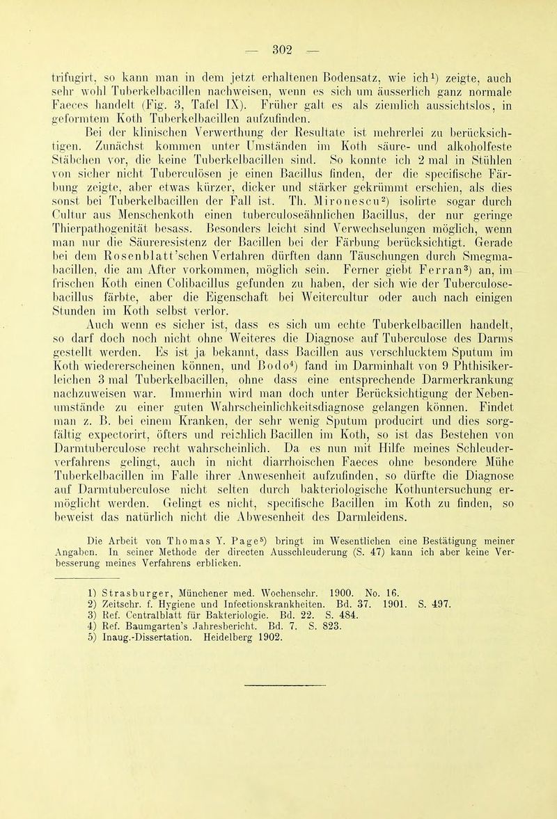 trifiTgirt, so kann man in dem jetzt erhaltenen Bodensatz, wie ich^) zeigte, auch sehr wohl Tuberkelbaciilen nachweisen, wenn es sich mii äusserlich ganz normale Faeces handelt (Fig. 3, Tafel IX). Frülier galt es als ziemlich aussichtslos, in geformtem Koth Tuberkelbacillen aufzufinden. Bei der klinischen Verwerthung der Resultate ist mehrerlei zu berücksich- tigen. Zunächst kommen unter Umständen im Koth säure- und alkoholfeste Stäbchen vor, die keine Tuberkelbacillen sind. So konnte ich 2 mal in Stühlen von sicher nicht Tuberculosen je einen Bacillus finden, der die specifische Fär- bung zeigte, aber etwas kürzer, dicker und stärker gekrümmt erschien, als dies sonst bei Tuberkelbacillen der Fall ist. Th. Mironescu^) isolirte sogar durch Cultur aus Menschenkoth einen tuberculoseähnlichen Bacillus, der nur geringe Thierpathogenität besass. Besonders leicht sind Verwechselungen möglich, wenn man nur die Säureresistenz der Bacillen bei der Färbung berücksichtigt. Gerade bei dem Rosenblatt'schenVerfahren dürften dann Täuschungen durch Smegraa- bacillcn, die am After vorkommen, möglich sein. Ferner giebt Ferran^) an, im frischen Koth einen Colibacillus gefunden zu haben, der sich wie der Tuberculose- bacillus färbte, aber die Eigenschaft bei Weitercultur oder auch nach einigen Stunden im Koth selbst verlor. Auch wenn es sicher ist, dass es sich um echte Tuberkelbacillen handelt, so darf doch noch nicht ohne Weiteres die Diagnose auf Tuberculose des Darms gestellt werden. Es ist ja bekannt, dass Bacillen aus verschlucktem Sputum im Koth wiedererscheinen können, und Bodo*) fand im Darminhalt von 9 Phthisiker- leichen 3 mal Tuberkelbacillen, ohne tlass eine entsprechende Darmerkrankung nachzuweisen M'ar. Immerhin wird man doch unter Berücksichtigung der Neben- umstände zu einer guten Wahrscheinlichkeitsdiagnose gelangen können. Findet man z. B. bei einem Kranken, der sehr wenig Sputum producirt und dies sorg- fältig expectorirt, öfters und reichlich Bacillen im Koth, so ist das Bestehen von Darmtuberculose recht wahrscheinlich. Da es nun mit Hilfe meines Schleuder- verfahrens gelingt, auch in nicht diarrhoischen Faeces ohne besondere Mühe Tuberkelbacillen im Falle ihrer Anwesenheit aufzufinden, so dürfte die Diagnose auf Darmtuberculose nicht selten durch bakteriologische Kothuntersuchung er- möglicht werden. Gelingt es nicht, specifische Bacillen im Koth zu finden, so beweist das natürlich nicht die Abwesenheit des Darmleidens. Die Arbeit von Thomas Y. Page5) bringt im Wesentlichen eine Bestätigung meiner Angaben. In seiner Methode der directen Ausschleuderung (S. 47) kann ich aber keine Ver- besserung meines Verfahrens erblicken. 1) Strasburger, Münchener med. Wochenschr. 1900. No. 16. 2) Zeitsclir. f. Hygiene und Infectionskrankheiten. Bd. 37. 1901. S. 497. 3) Ref. Centralblatt für Bakteriologie. Bd. 22. S. 484. 4) Ref. Baumgarten's Jahresbericht. Bd. 7. S. 823. 5) Inaug.-Dissertation. Heidelberg 1902.