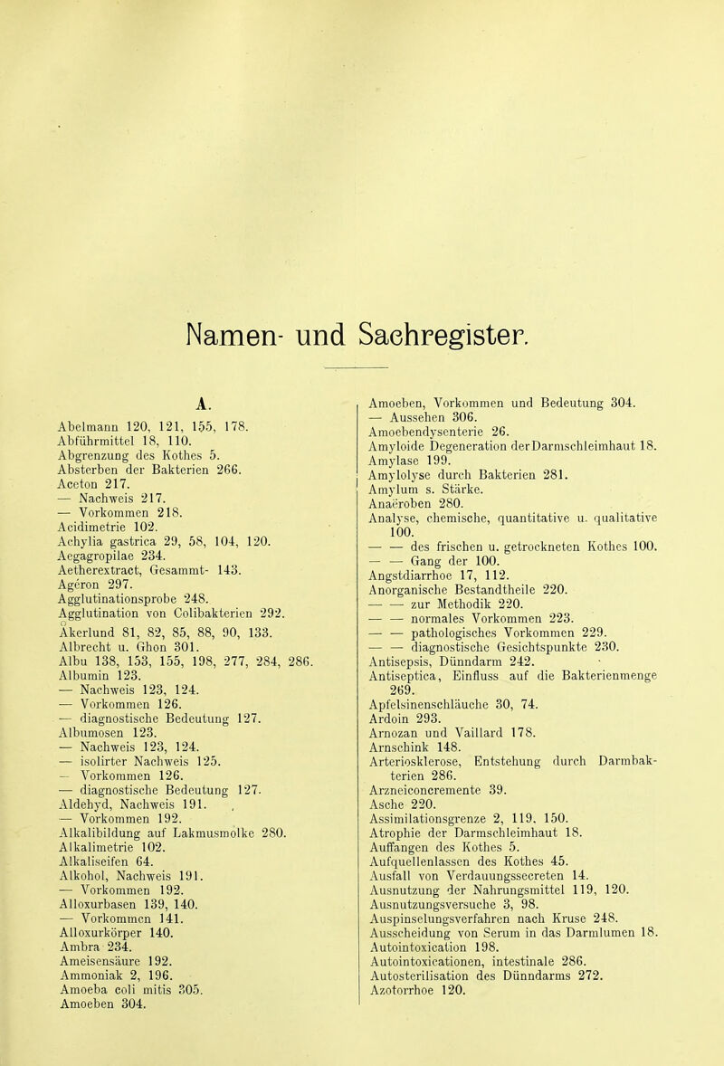 Namen- und Sachregister. A. Abelmann 120, 121, 155, 178. Abführmittel 18, 110. Abgrenzung des Kothes 5. Absterben der Bakterien 266. Aceton 217. — Nachweis 217. — Vorkommen 218. Acidimetrie 102. Achylia gastrica 29, 58, 104, 120. Aegagropilae 234. Aetherextract, Gesammt- 143. Ageron 297. Agglutinationsprobe 248. Agglutination von Colibakterien 292. Akerlund 81, 82, 85, 88, 90, 133. Albrecht u. Ghon 301. Albu 138, 153, 155, 198, 277, 284, 286. Albumin 123. — Nachweis 123, 124. — Vorkommen 126. — diagnostische Bedeutung 127. Albumosen 123. — Nachweis 123, 124. — isolirter Nachweis 125. Vorkommen 126. — diagnostische Bedeutung 127. Aldehyd, Nachweis 191. — Vorkommen 192. Alkalibildung auf Lakmusmolke 280. Alkalimetrie 102. Alkaliseifen 64. Alkohol, Nachweis 191. — Vorkommen 192. Alloxurbasen 139, 140. — Vorkommen 141. Alloxurkörper 140. Ambra 234. Ameisensäure 192. Ammoniak 2, 196. Amoeba coli mitis 305. Amoeben 304. Amoeben, Vorkommen und Bedeutung 304. — Aussehen 306. Amoebendysenterie 26. Amyloide Degeneration der Darmschleimhaut 18. Amylase 199. Amylolyse durch Bakterien 281. Amylum s. Stärke. Anaeroben 280. Analyse, chemische, quantitative u. qualitative 100. — ■— des frischen u. getrockneten Kothes 100. Gang der 100. Angstdiarrhoe 17, 112. Anorganische Bestandtheile 220. zur Methodik 220. — — normales Vorkommen 223. — — pathologisches Vorkommen 229. — — diagnostische Gesichtspunkte 230. Antisepsis, Dünndarm 242. Antiseptica, Einfluss auf die Bakterienmenge 269. Apfelsinenschläuche 30, 74. Ardoin 293. Arnozan und Vaillard 178. Arnschink 148. Arteriosklerose, Entstehung durch Darmbak- terien 286. Arzneiconcremente 39. Asche 220. Assimilationsgrenze 2, 119. 150. Atrophie der Darmschleimhaut 18. Auffangen des Kothes 5. Aufquellenlassen des Kothes 45. Ausfall von Verdauungssecreten 14. Ausnutzung der Nahrungsmittel 119, 120. Ausnutzungsversuche 3, 98. Auspinselungsverfahren nach Kruse 248. Ausscheidung von Serum in das Darmlumen 18. Autointoxication 198. Autointoxicationen, intestinale 286. Autosterilisation des Dünndarms 272. Azotorrhoe 120.
