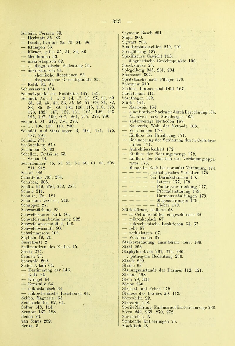 Schleim, Formen 33. — Herkunft 35, 86. — Inseln, hyaline 35, 79, 84, 86. — Klumpen 33. — Körner, gelbe 35, 51, 84, 86. —• Membranen 33. — makroskopisch 32. — Y~ iliagnostische Bedeutung 34. — mikroskopisch 84. — — chemische Reactionen 85. diagnostische Gesichtspunkte 85. — Kolik 84, 91. Schlossmann 174. Schmelzpunkt des Kothfettes 147, 149. Schmidt, Ad., 1, 5, 9, 14, 17, 19, 27, 29, 30, 31, 33, 45, 49, 53, 55, 56, 57, 69, 81, 82, 83, 85, 86, 89, 104, 106, 115, 118, 123, 126, 133, 147, 152, 161, 165, 192, 193, 195, 197, 199, 207, 261, 277. 278, 280. Schmidt, AI, 247, 256, 273. — C, 106, 109, 110, 230. Schmidt und Strnsburger 3, 104, 121, 175, 187, 291. Schmitz 277. Schonenborn 270. Schönlein 78, 83. Schollen, Fettsäure 63. — Seifen 64. Schorlemmer 35, 51, 53, 54, 60, 61, 86. 208, 211, 212. Schott 286. Schottelius 283, 284. Schuberg 305. Schütz 249, 270, 272, 285. Schulz 311. Schulze, Fr., 181. Schumann-Leclercq 219. Schuppen 27. Schwarzfärbung 23. Schwefelsaurer Kalk 80. Schwefelsäurebestimmung 222. Schwefelwasserstoff 2, 196. Schwefelwismuth 80. Schwimmprobe 106. Scybala 19, 20. Secretreste 2. Sedimentiren des Kothes 45. Seelig 277. Sehnen 27. Sehrwald 269. Seifen-Alkali 64. — Bestimmung der 146. — Kalk 64. — Kringel 64. —■ Krystalle 64. — mikroskopisch 64. — mikrochemische Reactionen 64. Seifen, Magnesia- 65. Seifenschollen 62, 64. Seiter 143, 144. Senator 137, 198. Senna 23. van Senus 282. Serum 3. Seymour Bäsch 291. Shiga 300. Sigwart 266. Similityphusbacillen 279, 291. Spätgährung 197. Specifisches Gewicht 105. — diagnostische Gesichtspunkte 106. Speckstücke 28. Spiegelberg 255, 281, 294. Sporozoen 307. Spritzflasche nach Pflüger 168. Solowjew 310. Soxhlet, Lintner und Düll 167. Stadelmann III. Stadthagen 139. Stärke 164. — Nachweis 164. — quantitativer Nachweisdurchßerechnung 164. — Nachweis nach Strasburger 165. — anderweitige Methoden 168. — Nachweis, Wahl der Methode 168. — Vorkommen 170. — Einfluss der Ernährung 171. — Behinderung der Verdauung durch Cellulose- hüllen 171. — Aufschliessbarkeit 172. — Einfluss der Nahrungsmenge 172. — Einfluss der Function des Verdauungsappa- rates 173. — Menge im Koth bei normaler Verdauung 174. — — — —, pathologisches Verhalten 175. — — — — bei Darmkatarrhen 176. Icterus 177, 179. — — — Pankreaserkrankung 177. — Pfortaderstauung 179. — — — Darmausschaltungen 179. — — — — — Magenstörungen 179. — Fieber 179. Stärkekörner, isolierte 68. — in CellulosehüUen eingeschlossen 69. — mikroskopisch 67. — mikrochemische Reaktionen 64, 67. — rohe 67. — verkleisterte 67. — Vorkommen 67. Stärke Verdauung, Insutficienz ders. 186. Stahl 263. Staphylokokken 261, 274, 280. —, pathogene Bedeutung 296. Starck 299. Starke 63. Stauungszustände des Darmes 112, 121. Stefano 198. Stein 79, 301. Steine 230. Stejskal und Erben 179. Stenose des Darmes 20, 113. Stercobilin 22. Stercorin 158. Sterile Nahrung, Einfluss aufBacterienmenge 268. Stern 242, 269, 270, 272. Stickstoff s. N. Stinkende Entleerungen 26. Stockfisch 28.