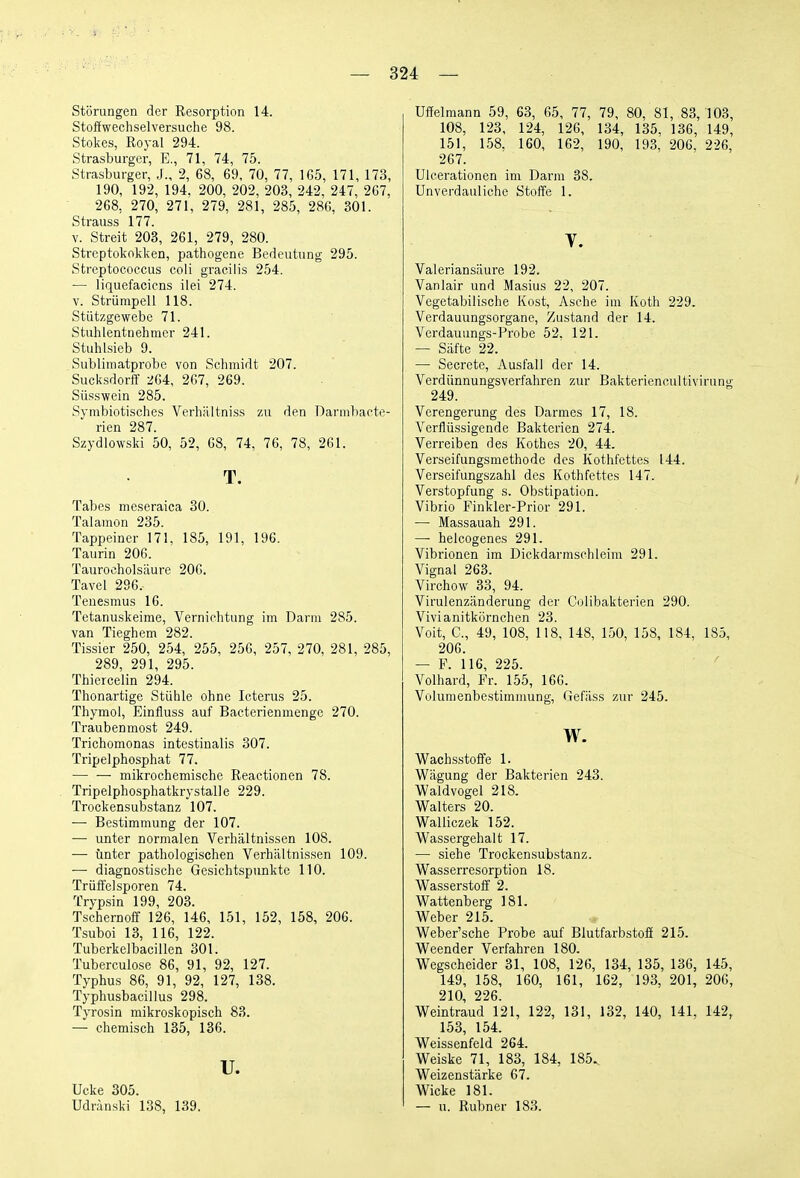 Störungen der Resorption 14. Stoffwechselversuche 98. Stokes, Royal 294. Strasburger, E., 71, 74, 75. Strasburger, J., 2, 68, 69, 70, 77, 165, 171, 173, 190, 192, 194, 200, 202, 203, 242, 247, 267, 268, 270, 271, 279, 281, 285, 28G, 301. Strauss 177. V. Streit 203, 261, 279, 280. Streptokokken, pathogene Bedeutung 295. Streptococcus coli gracilis 254. — liquefacicns ilei 274. V. Strümpell 118. Stützgewebe 71. Stuhlentnehmer 241. Stuhlsieb 9. Subliniatprobc von Schmidt 207. Sucksdorff -^U, 267, 269. Süss wein 285. Symbiotisches Verhiiltniss zu den Darnibacte- rien 287. Szydlowski 50, 52, 68, 74, 76, 78, 261. T. Tabes meseraica 30. Talamon 235. Tappeiner 171, 185, 191, 196. Taurin 206. Taurocholsäure 206. Tavel 2S6. Tenesmus 16. Tetanuskeime, Vernichtung im Darm 285. van Tieghem 282. Tissier 250, 254, 255, 256, 257, 270, 281, 285, 289, 291, 295. Thiercelin 294. Thonartige Stühle ohne Icterus 25. Thymol, Einfluss auf Bacterienmenge 270. Traubenmost 249. Trichomonas intestinalis 307. Tripelphosphat 77. mikrochemische Reactionen 78. Tripelphosphatkrystalle 229. Trockensubstanz 107. — Bestimmung der 107. — unter normalen Verhältnissen 108. — unter pathologischen Verhältnissen 109. — diagnostische Gesichtspunkte 110. Trüffelsporen 74. Trypsin 199, 203. Tschernoff 126, 146, 151, 152, 158, 206. Tsuboi 13, 116, 122. Tuberkelbacillen 301. Tuberculose 86, 91, 92, 127. Typhus 86, 91, 92, 127, 138. Typhusbacillus 298. Tyrosin mikroskopisch 83. — chemisch 135, 136. u. Ucke 305. Udränski 138, 139. Uffelmann 59, 63, 65, 77, 79, 80, 81, 83, 103, 108, 123, 124, 126, 134, 135, 136, 149, 151, 158, 160, 162, 190, 193, 206, 226, 267. Ulcerationen im Darm 38. Unverdauliche Stoffe 1. V. Valeriansäure 192. Vanlair und Masius 22, 207. Vegetabilische Kost, Asche im Koth 229. Verdauungsorgane, Zustand der 14. Vei'dauungs-Probe 52. 121. — Säfte 22. — Secrcte, Ausfall der 14. Verdünnungsverfahren zur Bakteriencultivirung 249. Verengerung des Darmes 17, 18. Verflüssigende Bakterien 274. Verreiben des Rothes 20, 44. Verseifungsmethode des Kothfcttes 144. Verseifungszahl des Kothfcttes 147. Verstopfung s. Obstipation. Vibrio Finkler-Prior 291. — Massauah 291. — helcogenes 291. Vibrionen im Dickdarmschleim 291. Vignal 263. Virchow 33, 94. Virulenzänderung der Colibakterien 290. Vivianitkörnchen 23. Voit, C, 49, 108, 118, 148, 150, 158, 184, 185, 206. — P. 116, 225. Volhard, Fr. 155, 166. Volumenbestimmung, Gefäss zur 245. w. Wachsstoffe 1. Wägung der Bakterien 243. Waldvogel 218. Walters 20. Walliczek 152. Wassergehalt 17. — siehe Trockensubstanz. Wasserresorption 18. Wasserstoff 2. Wattenberg 181. Weber 215. Weber'sche Probe auf Blutfarbstoff 215. Weender Verfahren 180. Wegscheider 31, 108, 126, 134, 135, 136, 145, 149, 158, 160, 161, 162, 193, 201, 206, 210, 226. Weintraud 121, 122, 131, 132, 140, 141, 142, 153, 154. Weissenfeid 264, Weiske 71, 183, 184, 185,, Weizenstärke 67. Wicke 181. — u. Rubner 183.