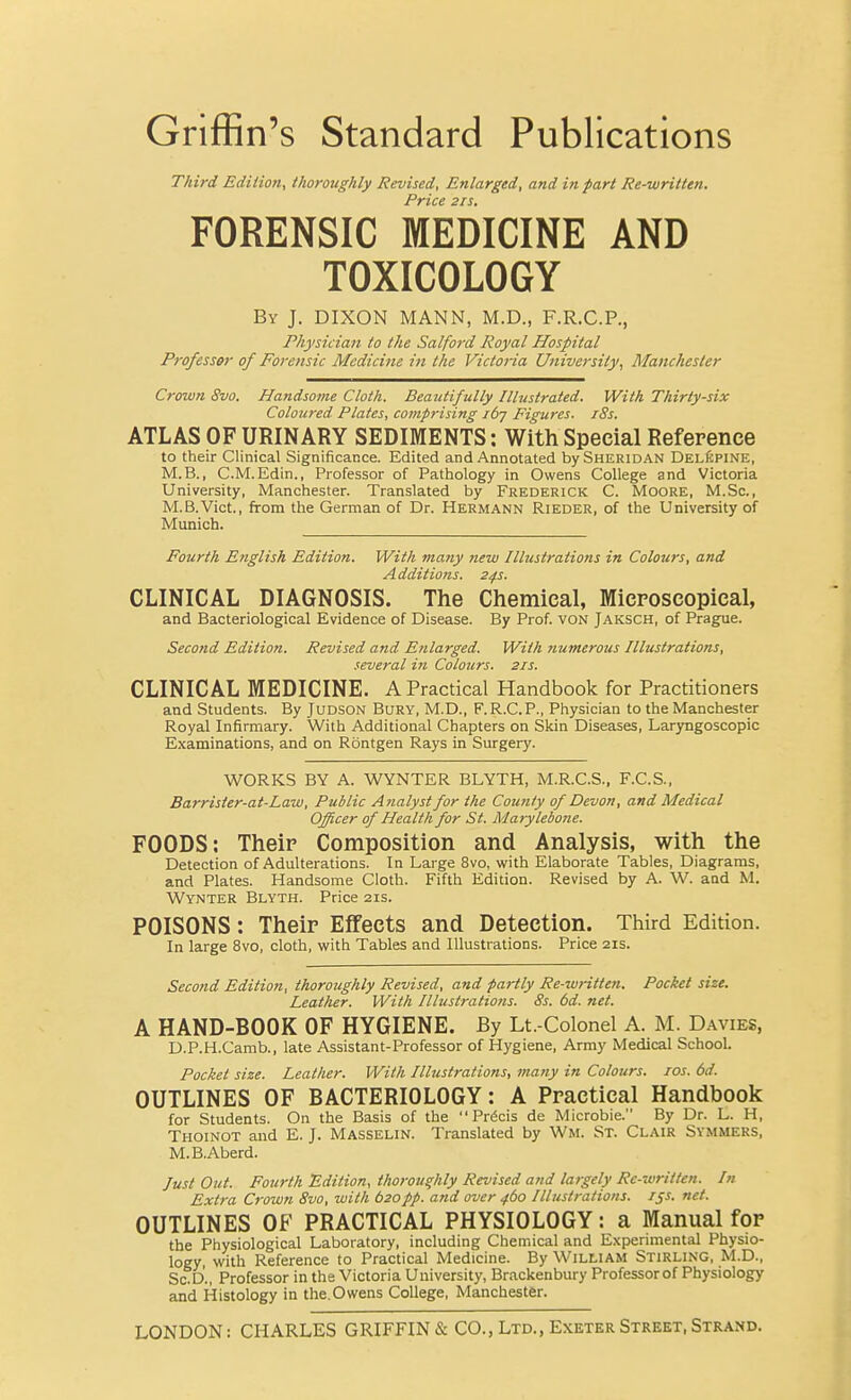 Griffin's Standard Publications Third Ediiion, thoroughly Revised, Enlarged, and in fart Re-written. Price 2IS. FORENSIC MEDICINE AND TOXICOLOGY By J. DIXON MANN, M.D., F.R.C.P., Physician to the Salford Royal Hospital Professor of Forensic Medicine in the Victoria University, Manchester Crown 8vo. Handsome Cloth. Beautifully Illustrated. With Thirty-six Coloured Plates, covip7-ising i6j Figures. i8s. ATLAS OF URINARY SEDIMENTS: With Special Reference to their Clinical Significance. Edited and Annotated by Sheridan Deliipine, M.B., C.M.Edin., Professor of Pathology in Owens College and Victoria University, Manchester. Translated by Frederick C. Moore, M.Sc, M.B.Vict., from the German of Dr. Hermann Rieder, of the University of Munich. Fourth English Edition. With many new Illustrations in Colours, and Additions. 24s. CLINICAL DIAGNOSIS. The Chemical, Microscopical, and Bacteriological Evidence of Disease. By Prof, von Jaksch, of Prague. Second Edition. Revised and Enlarged. With numerous Illustrations, several in Colours. 21s. CLINICAL MEDICINE. A Practical Handbook for Practitioners and Students. By Judson Bury, M.D., F. R.C.P., Physician to the Manchester Royal Infirmary. With Additional Chapters on Skin Diseases, Laryngoscopic Examinations, and on Rontgen Rays in Surgery. WORKS BY A. WYNTER BLYTH, M.R.C.S., F.C.S., Barrister-at-Law, Public Analyst for the County of Devon, and Medical Officer of Health for St. Marylebone. FOODS: Their Composition and Analysis, with the Detection of Adulterations. In Large 8vo, with Elaborate Tables, Diagrams, and Plates. Handsome Cloth. Fifth Edition. Revised by A. W. and M. Wynter Blyth. Price 21s. POISONS: Their Effects and Detection. Third Edition. In large 8vo, cloth, with Tables and Illustrations. Price 21s. Second Edition, thoroughly Revised, and partly Re-written. Pocket size. Leather. With Illustrations. 8s. 6d. net. A HAND-BOOK OF HYGIENE. By Lt.-Colonel A. M. Davies, D.P.H.Camb., late Assistant-Professor of Hygiene, Army Medical School. Pocket size. Leather. With Illustrations, many in Colours, zos. 6d. OUTLINES OF BACTERIOLOGY: A Practical Handbook for Students. On the Basis of the Precis de Microbie. By Dr. L. H, Thoinot and E. J. Masselin. Translated by Wm. St. Clair Symmers, M.B.Aberd. Just Out. Fourth Edition, thoroughly Revised and largely Re-written. In Extra Crown 8vo, with b20pp. and over 460 Illustrations. 151. net. OUTLINES OF PRACTICAL PHYSIOLOGY: a Manual for the Physiological Laboratory, including Chemical and Experimental Physio- logy, with Reference to Practical Medicine. By William Stirling, M.D., Sc.D., Professor in the Victoria University, Brackenbury Professorof Physiology and Histology in the.Owens College, Manchester. LONDON: CHARLES GRIFFIN & CO., Ltd., Exeter Street, Strand.