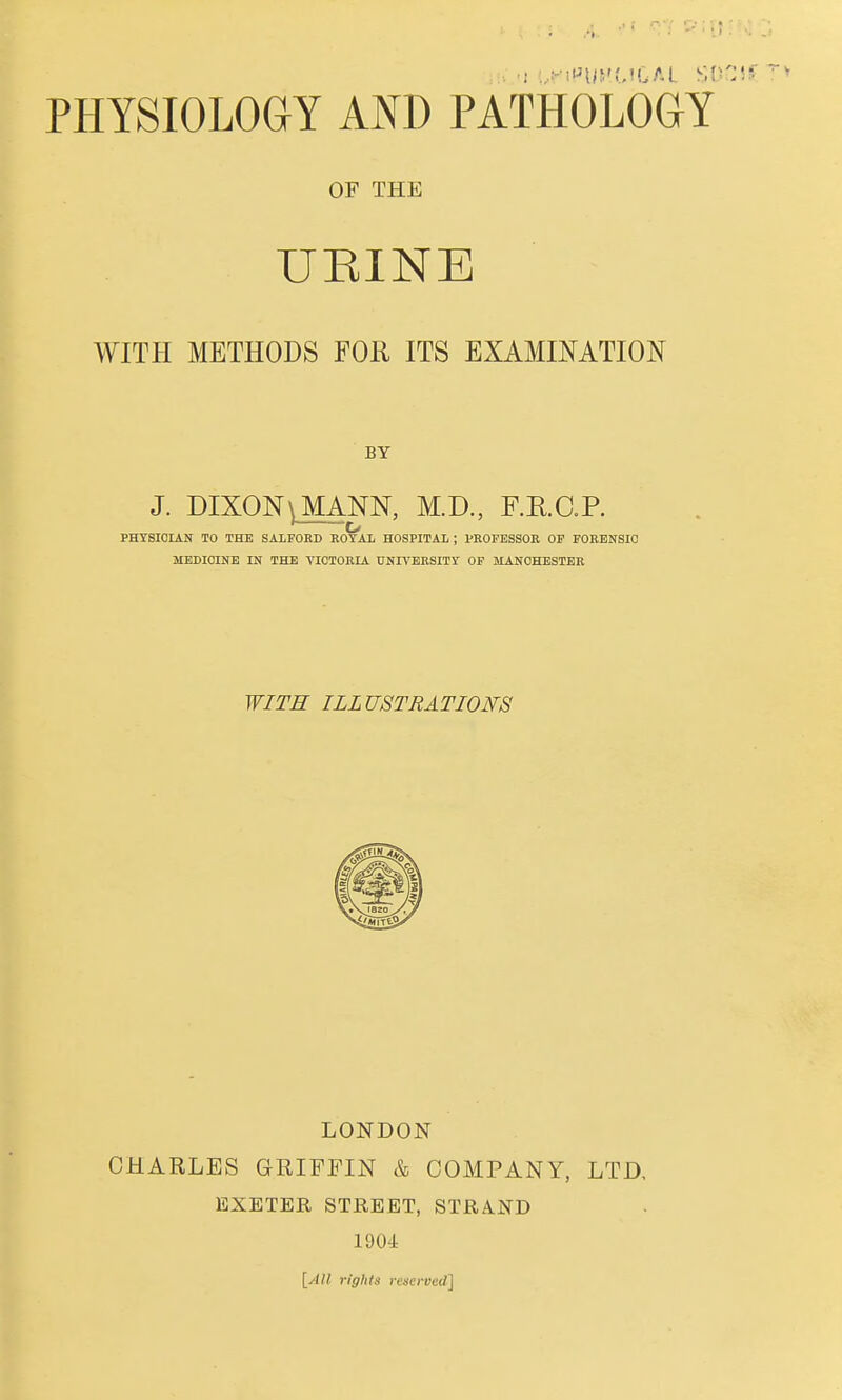 OF THE UEINE WITH METHODS FOR ITS EXAMINATION BY J. DIXON^ MANN, M.D., F.E.O.R PHYSICIAN TO THE SALFOBD ROTAL HOSPITAL ; PROFESSOR OP FORENSIC MEDICINE IN THE VICTORIA UNrN'ERSITY OF MANCHESTER WITH ILLUSTRATIONS LONDON CHARLES GRIFFIN & COMPANY, LTD, EXETER STREET, STRA.ND 1904 \_All rights reserved]