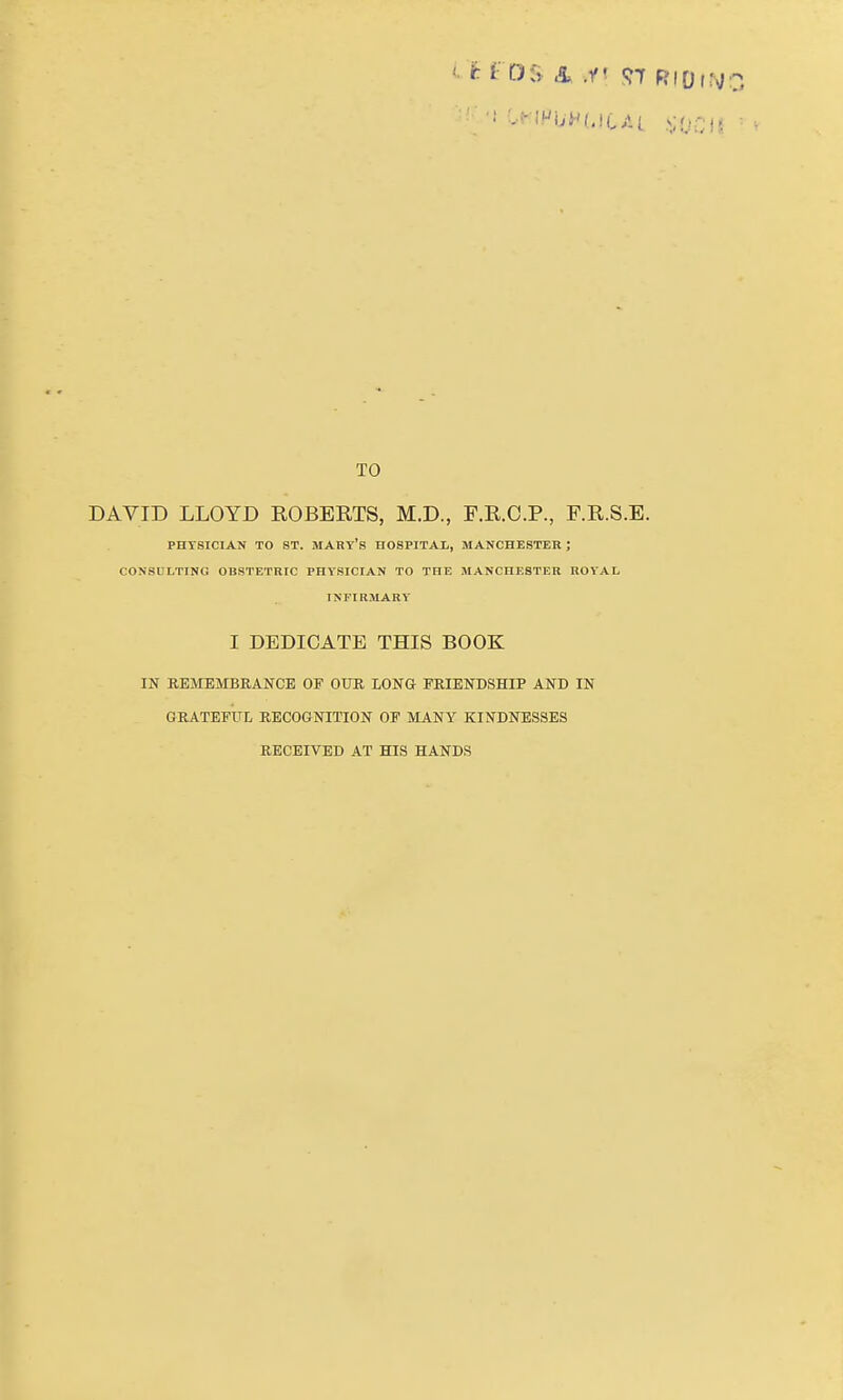 TO DAVID LLOYD EGBERTS, M.D., F.R.O.P., F.R.S.E. PHYSICIAN TO ST. MARY's HOSPITAL, MANCHESTER ; CONSULTING OBSTETRIC PHYSICIAN TO THE MANCHESTER ROYAL INFIRMARY I DEDICATE THIS BOOK IN REMEMBRANCE OF OUR LONG FRIENDSHIP AND IN GRATEFUL RECOGNITION OF MANY KINDNESSES RECEIVED AT HIS HANDS