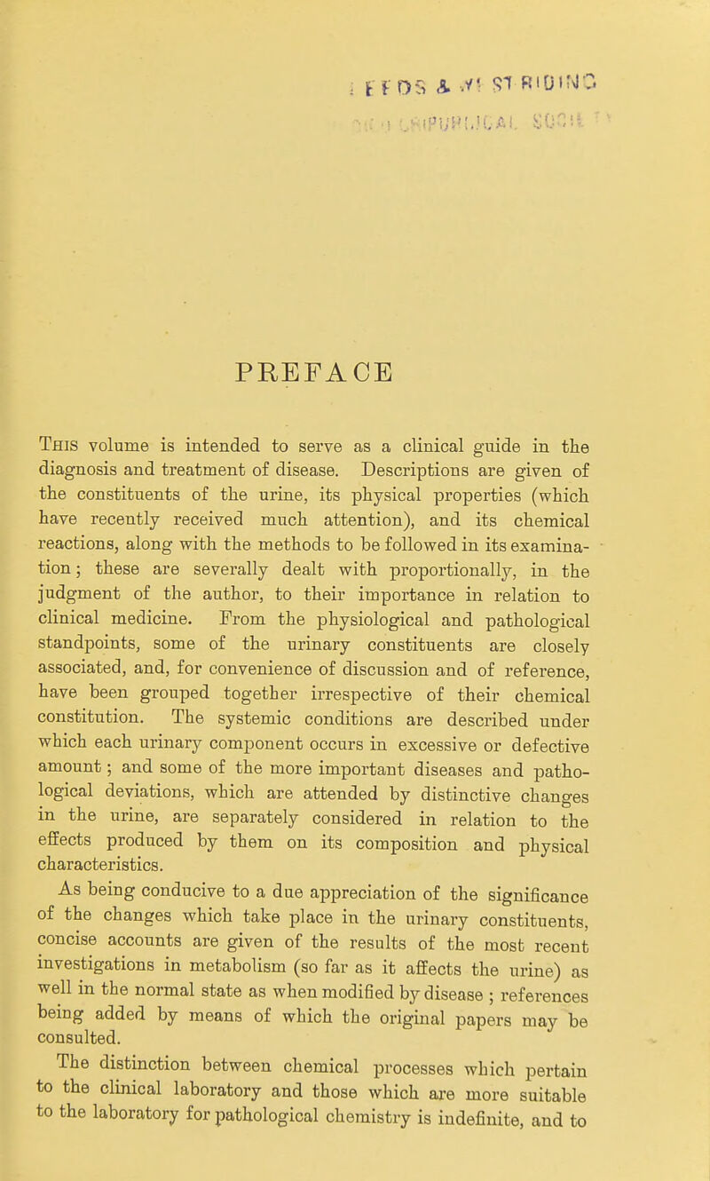 PREFACE This volume is intended to serve as a clinical guide in the diagnosis and treatment of disease. Descriptions are given of the constituents of the urine, its physical properties (which have recently received much attention), and its chemical reactions, along with the methods to be followed in its examina- tion ; these are severally dealt with proportionally, in the judgment of the author, to their importance in relation to clinical medicine. From the physiological and pathological standpoints, some of the urinary constituents are closely associated, and, for convenience of discussion and of reference, have been grouped together irrespective of their chemical constitution. The systemic conditions are described under which each urinary component occurs in excessive or defective amount; and some of the more important diseases and patho- logical deviations, which are attended by distinctive changes in the urine, are separately considered in relation to the effects produced by them on its composition and physical characteristics. As being conducive to a due appreciation of the significance of the changes which take place in the urinary constituents, concise accounts are given of the results of the most recent investigations in metabolism (so far as it affects the urine) as well in the normal state as when modified by disease ; references being added by means of which the original papers may be consulted. The distinction between chemical processes which pertain to the clinical laboratory and those which are more suitable to the laboratory for pathological chemistry is indefinite, and to